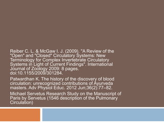 Reiber C. L. & McGaw I. J. (2009). "A Review of the
"Open" and "Closed" Circulatory Systems: New
Terminology for Complex Invertebrate Circulatory
Systems in Light of Current Findings". International
Journal of Zoology 2009: 8 pages.
doi:10.1155/2009/301284.
Patwardhan K. The history of the discovery of blood
circulation: unrecognized contributions of Ayurveda
masters. Adv Physiol Educ. 2012 Jun;36(2):77–82.
Michael Servetus Research Study on the Manuscript of
Paris by Servetus (1546 description of the Pulmonary
Circulation)
 