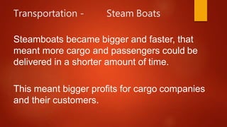 Transportation - Steam Boats
Steamboats became bigger and faster, that
meant more cargo and passengers could be
delivered in a shorter amount of time.
This meant bigger profits for cargo companies
and their customers.
 