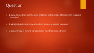 Question
 1. Why do you think train became important to the people of Britain after industrial
revolution ?
 2. What industries that grow when train became a popular transport
 3. Suggest way of making transportation industries more advance
 