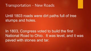 Transportation - New Roads
Until 1803 roads were dirt paths full of tree
stumps and holes.
In 1803, Congress voted to build the first
National Road to Ohio. It was level, and it was
paved with stones and tar.
 