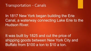 Transportation - Canals
In 1817 New York began building the Erie
Canal, a waterway connecting Lake Erie to the
Hudson River.
It was built by 1825 and cut the price of
shipping goods between New York City and
Buffalo from $100 a ton to $10 a ton.
 