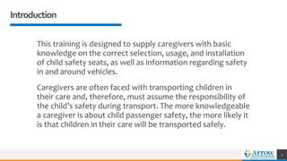 Introduction
This training is designed to supply caregivers with basic
knowledge on the correct selection, usage, and installation
of child safety seats, as well as information regarding safety
in and around vehicles.
Caregivers are often faced with transporting children in
their care and, therefore, must assume the responsibility of
the child’s safety during transport. The more knowledgeable
a caregiver is about child passenger safety, the more likely it
is that children in their care will be transported safely.
3
 