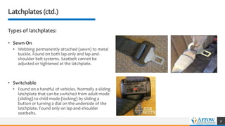 Latchplates(ctd.)
Types of latchplates:
• Sewn-On
• Webbing permanently attached (sewn) to metal
buckle. Found on both lap-only and lap-and-
shoulder belt systems. Seatbelt cannot be
adjusted or tightened at the latchplate.
• Switchable
• Found on a handful of vehicles. Normally a sliding
latchplate that can be switched from adult mode
(sliding) to child mode (locking) by sliding a
button or turning a dial on the underside of the
latchplate. Found only on lap-and-shoulder
seatbelts.
37
 