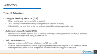 Retractors
Types of Retractors:
• Emergency Locking Retractor (ELR)
• Allows free-flowing movement of the seatbelt
• Locks up only when the vehicle or passenger moves or stops suddenly
• Will not hold a car seat tight in the car by itself, but will lock in the event of a crash
• Automatic Locking Retractor (ALR)
• Remains locked after it is pulled out. As seatbelt webbing is winding back into the ALR, it locks and
prevents the seatbelt from being pulled back out.
• Switchable Retractor
• Designed to be as an ELR for an adult or as an ALR for a child
• Most can be turned from ELR to ALR by pulling the seatbelt all the way out of the retractor. As the
webbing rewinds, it should lock and prevent the seatbelt from being pulled back out
38
 