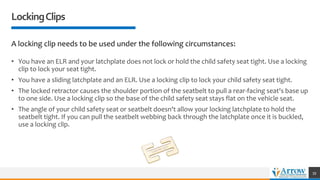 LockingClips
A locking clip needs to be used under the following circumstances:
• You have an ELR and your latchplate does not lock or hold the child safety seat tight. Use a locking
clip to lock your seat tight.
• You have a sliding latchplate and an ELR. Use a locking clip to lock your child safety seat tight.
• The locked retractor causes the shoulder portion of the seatbelt to pull a rear-facing seat's base up
to one side. Use a locking clip so the base of the child safety seat stays flat on the vehicle seat.
• The angle of your child safety seat or seatbelt doesn't allow your locking latchplate to hold the
seatbelt tight. If you can pull the seatbelt webbing back through the latchplate once it is buckled,
use a locking clip.
39
 