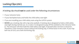 LockingClips(ctd.)
A locking clip should not be used under the following circumstances:
• If your retractor locks
• If your latchplate locks and holds the child safety seat tight
• If you are installing your child safety seat using the LATCH system
• NEVER use a locking clip with a lap-only seatbelt. A locking clip is designed to hold a child safety
seat tight during normal use. In a crash, it is designed to pop off the seatbelt as the retractor kicks
in. The retractor will then hold the child safety seat tight. A lap-belt does not have a retractor.
Therefore, if the restraint is loose without the locking clip, it will be loose in the crash. If your lap-
belt has an ELR, use a belt-shortening clip.
40
 