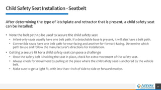 ChildSafetySeatInstallation-Seatbelt
After determining the type of latchplate and retractor that is present, a child safety seat
can be installed:
• Note the belt path to be used to secure the child safety seat
• Infant-only seats usually have one belt path. If a detachable base is present, it will also have a belt path.
• Convertible seats have one belt path for rear-facing and another for forward-facing. Determine which
path to use and follow the manufacturer's directions for installation.
• Getting a secure fit for a child safety seat can pose a challenge
• Once the safety belt is holding the seat in place, check for extra movement of the safety seat.
• Always check for movement by pulling at the place where the child safety seat is anchored by the vehicle
belt.
• Make sure to get a tight fit, with less than 1 inch of side-to-side or forward motion.
41
 