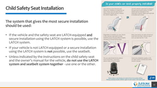 The system that gives the most secure installation
should be used:
• If the vehicle and the safety seat are LATCH-equipped and
secure installation using the LATCH system is possible, use the
LATCH system.
• If your vehicle is not LATCH-equipped or a secure installation
using the LATCH system is not possible, use the seatbelt.
• Unless indicated by the instructions on the child safety seat
and the owner's manual for the vehicle, do not use the LATCH
system and seatbelt system together - use one or the other.
ChildSafetySeatInstallation
43
 