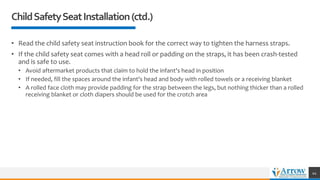 • Read the child safety seat instruction book for the correct way to tighten the harness straps.
• If the child safety seat comes with a head roll or padding on the straps, it has been crash-tested
and is safe to use.
• Avoid aftermarket products that claim to hold the infant's head in position
• If needed, fill the spaces around the infant's head and body with rolled towels or a receiving blanket
• A rolled face cloth may provide padding for the strap between the legs, but nothing thicker than a rolled
receiving blanket or cloth diapers should be used for the crotch area
ChildSafetySeatInstallation(ctd.)
44
 