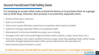 Second-Hand/UsedChildSafetySeats
It is tempting to accept safety seats as hand-me-downs or to purchase them at a garage
sale or thrift shop. However, best practice is to avoid this, especially when:
• History of the seat is unknown
• Seat is on a recall list
• Seat is over 6 years old (many seats have an expiration date noted on a label)
• Labels are missing, especially FMVSS 213 compliance label
• Manufacturer’s instruction booklet on proper use is missing
• Damage to the seat’s structural integrity (hairline marks in plastic, cracks, loose rivets, etc.)
• Parts are missing or are in poor condition (harness straps, chest clip, padding, shield, tether straps,
and bolts), though replacement parts often can be ordered from the manufacturer
• Seat was previously involved in a crash
46
A child safety seat should NOT be used if the manufacturer is no longer in business.
 