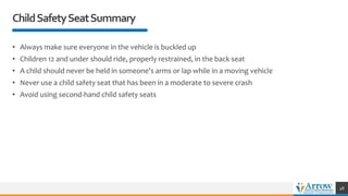 ChildSafetySeatSummary
• Always make sure everyone in the vehicle is buckled up
• Children 12 and under should ride, properly restrained, in the back seat
• A child should never be held in someone's arms or lap while in a moving vehicle
• Never use a child safety seat that has been in a moderate to severe crash
• Avoid using second-hand child safety seats
48
 