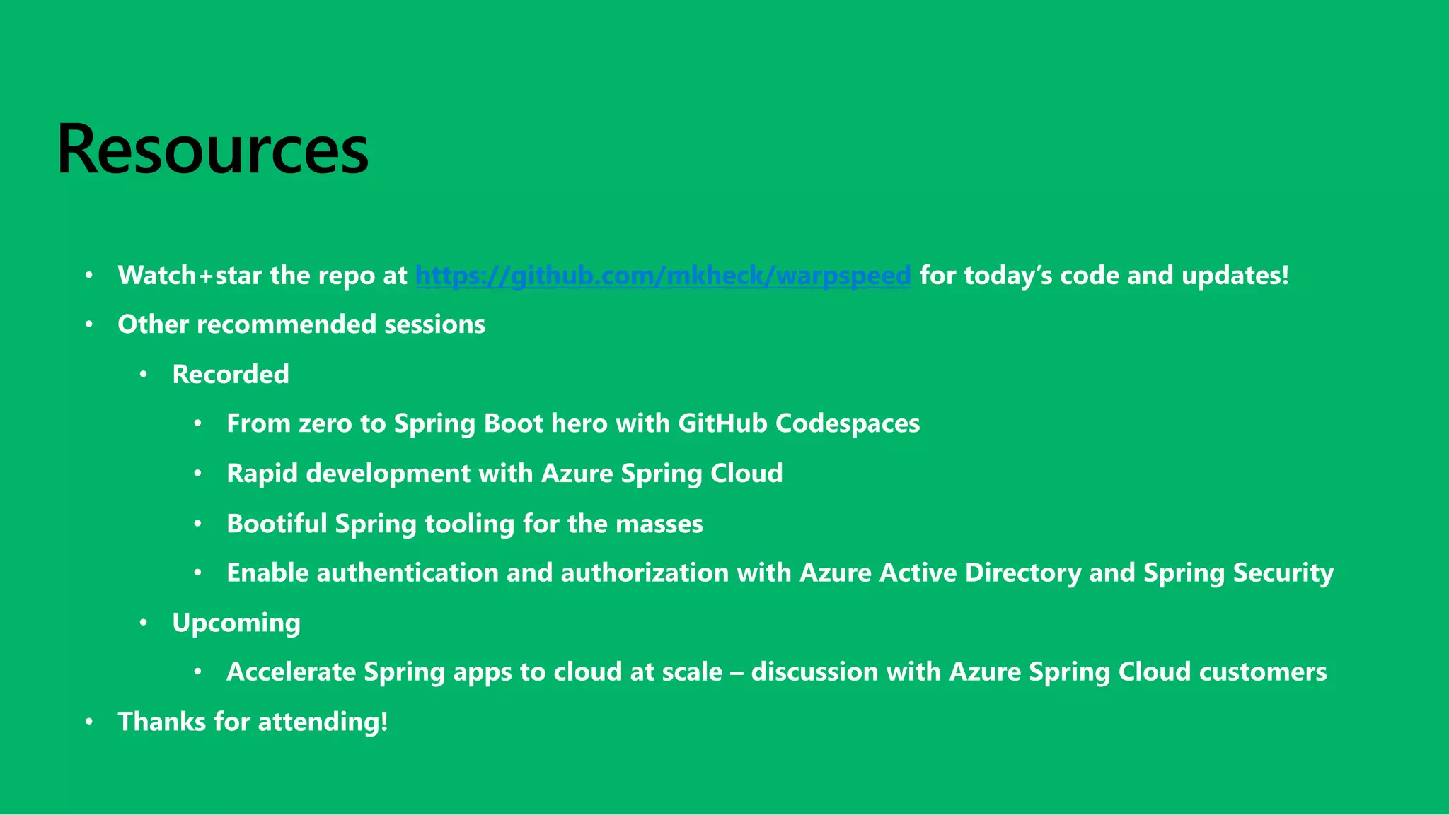 Resources
• Watch+star the repo at https://github.com/mkheck/warpspeed for today’s code and updates!
• Other recommended sessions
• Recorded
• From zero to Spring Boot hero with GitHub Codespaces
• Rapid development with Azure Spring Cloud
• Bootiful Spring tooling for the masses
• Enable authentication and authorization with Azure Active Directory and Spring Security
• Upcoming
• Accelerate Spring apps to cloud at scale – discussion with Azure Spring Cloud customers
• Thanks for attending!
 