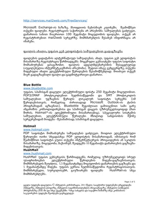http://services.mail2web.com/FreeServices/
Microsoft Exchange-ის ბაზაზე, მსოფლიოს ნებისმიერ კუთხეში, შეამოწმეთ
თქვენი ფაილები. რეგისტრაციის საჭიროება არ არსებობს. საშუალებას გაძლევთ,
დანართის სახით მიაერთოთ 100 მეგაბიტი მოცულობის ფაილები. თქვენ არ
რეგისტრირებით mail2web სერვერზე. მომხმარებლის შესახებ ინფორმაცია არ
ინახება.
ფაილის ახალი , უფასო ვებ ელფოსტის საშუალებით გადაგზავნა
ფაილების გადატანის ალტერნატიულ საშუალებას, ახალ, უფასო ვებ ელფოსტის
მისამართზე რეგისტრაცია წარმოადგენს. მოცემული ვებსაიტები უფასო საფოსტო
მომსახურებას გთავაზობთ. ფაილის ადგილმდებარეობის შესაცვლელად
(აუცილებელია ინტერნეტკავშირის არსებობა), შედით იმავე ვებგვერდზე, თქვენი
მიღებული ახალი ელექტრონული წერილების შესამოწმებლად. მოიძიეთ თქვენ
მიერ გადაგზავნილი ფაილი და გადმოტვირთეთ დანართი.
Blue Bottle
www.bluebottle.com
უფასო, სპამისგან დაცული ელექტრონული ფოსტა 250 მეგაბიტი მოცულობით.
POP3/IMAP
პროტოკოლებით ხელმისაწვდომი და SMT პროტოკოლის
საშუალებით
უგზავნის
წერილს
ლოკალურ
საფოსტო
სერვერს
(იმ
წერილებისთვის, რომელსაც ძირითადად
Microsoft
Outlook-ის ტიპის
პროგრამიდან აგზავნით). Bluebottle შეგიძლიათ გამოიყენოთ სამი გარე
ანგარიშის კონსოლიდირებისა და სპამისგან დაცვის უზრუნველსაყოფად (მათ
შორის, Hotmail*-ის ელექტრონული მისამართებიც). სპეციალური სისტემის
საშუალებით,
ელექტრონული
წერილები
მხოლოდ
სანდოობის
მქონე
სერვერებიდან მიიღება - შესაბამისად, სპამისგან დაცულია.
Hotmail
www.hotmail.com
POP საფოსტო მომსახურება საშუალებას გაძლევთ, მიიღოთ ელექტრონული
წერილები ოთხი სხვადასხვა POP ელფოსტის მისამართიდან, იმისთვის რომ
შეამოწმოთ საფოსტო ყუთი თქვენი ინტერნეტსერვის პროვაიდერის ან სკოლის
მისამართზე. მოცულობა, მაქსიმუმ, შეადგენს 10 მეგაბაიტს დანართების გაგზავნამიღებისათვის.
HushMail
www.hushmail.com
HushMail უფასო ვებსერვისს წარმოადგენს, რომელიც უზრუნველყოფს სრულ
უსაფრთხოებას
ელექტრონული
წერილების
მიღება-გაგზავნისათვის.
მომხმარებელს შეუძლია, 1,5 მეგაბაიტამდე მოცულობის დანართების გაგზავნა და
5 მეგაბაიტამდე მიღება. უფასო ვერსია ხელმისაწვდომია რეგისტრაციისათვის.
მომხმარებელი, სურვილისებრ, გაუზიარებს ფაილებს
HushMail-ის სხვა
მომხმარებლებს.
Page 2 of 5

ყველა უფლება დაცულია © ინტელის კორპორაცია, 2011 წელი. საავტორო უფლებები ვრცელდება
ინტელზე, ინტელის ლოგოზე, ინტელის საგანმანათლებლო ინიციატივაზე, ინტელის სასწავლო
პროგრამაზე ა.შ.შ.-ში და სხვა ქვეყნებში. *სხვა სახელსა და სავაჭრო ნიშანზე სხვა კომპანიის
საკუთრების უფლება შეიძლება გავრცელდეს

 