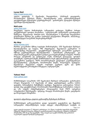 Lycos Mail
http://mail.lycos.com
უფასო ელფოსტა 3
მეგაბაიტი მოცულობით,
სპამისგან დაცულობა,
მისამართების შენახვის წიგნი, შესაძლებლობა გარე ელმისამართებიდან
ელექტრონული წერილების გადმოტვირთვის. დანართების, ფაილების შენახვის
ულიმიტო შესაძლებლობა.
Mail.com
www.mail.com
მოცემული უფასო მომსახურება საშუალებას გაძლევთ, შექმნათ პირადი
ელექტრონული ფოსტის მისამართი, სურვილისებრ, დომეინების დასახელების
შერჩევით, მაგალითად, teacher.com. შესაძლებელია 4 მეგაბაიტი მოცულობის
დანართების შენახვა და გააჩნია სპამისგან დაცულობის პროგრამა. ამასთანავე,
მომხმარებელს სთავაზობს პრემიუმანგარიშებს.
My Way
www.myway.com
MyWay გთავაზობთ სწრაფ საფოსტო მომსახურებას, 100 მეგაბაიტის შენახვის
შესაძლებლობას და სუფთა, MB ინტერფეისს. შეგიძლიათ გაგზავნოთ 10
მეგაბაიტამდე მოცულობის ელექტრონული წერილები. გთავაზობთ გვერდის
სწრაფი გადმოტვირთვის შესაძლებლობას - ნებისმიერი კომერციული
და
ონლაინსარეკლამო განცხადებების დაბლოკვის მუდმივმოქმედ სისტემას. MyWay
მოიცავს უსაფრთხო და დაბლოკილ სიებს სპამისგან დასაცავად, ფოსტის
ფილტრებს, საჭიროებისამებრ, მომხმარებლის მიერ აქტივიზირებად, ავტომატური
უკუკავშირის ფუნქციას, POP3 მისამართებიდან ელფოსტის გადმოტვირთვის
შესაძლებლობას, კალენდარს, მისამართების წიგნს, ნოუთპედის ფუნქციას.
შეგიძლიათ, შეცვალოთ თქვენი საფოსტო გვერდის ფერი და ფონი
ხელმისაწვდომი ვარიანტების მიხედვით, სურვილისებრ.

Yahoo! Mail
mail.yahoo.com
მომხმარებელს სთავაზობს 100 მეგაბაიტის შენახვის საშუალებას. დანართების
სრული მოცულობა 1.5 მეგაბაიტს არ უნდა აღემატებოდეს. გააჩნია სპამის
ფილტრი, მართლწერის შემოწმების ფუნქცია. შეგიძლიათ გამოიყენოთ Yahoo!
ფოსტა სხვა ელექტრონული მისამართების შესამოწმებლად (სამსახურის, სახლის
და ა.შ), თქვენი ინტერნეტსერვის პროვაიდერის მიერ POP3 სერვერით
სარგებლობის შემთხვევაში. აგრეთვე, მოიცავს მისამართების წიგნს, კალენდარს
და ნოუთპედის პროგრამას.
ფაილის ატვირთვა , უფასო ვებსაიტზე შენახვის მიზნით
მომხმარებელს განსაკუთრებით დიდი ფაილების გადატანისა და წვდომის
საშუალებას ონლაინშენახვის საიტი აძლევს. ონლაინშენახვის საიტები ის
Page 3 of 5

ყველა უფლება დაცულია © ინტელის კორპორაცია, 2011 წელი. საავტორო უფლებები ვრცელდება
ინტელზე, ინტელის ლოგოზე, ინტელის საგანმანათლებლო ინიციატივაზე, ინტელის სასწავლო
პროგრამაზე ა.შ.შ.-ში და სხვა ქვეყნებში. *სხვა სახელსა და სავაჭრო ნიშანზე სხვა კომპანიის
საკუთრების უფლება შეიძლება გავრცელდეს

 