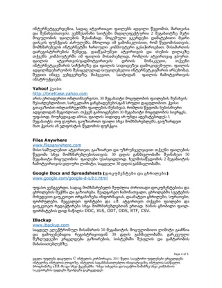ინტერნეტგვერდებია, სადაც ატვირთავთ ფაილებს ადვილი წვდომის, მართვისა
და შენახვისათვის. ვებშესანახი საიტები მაღალეფექტურია 2 მეგაბაიტზე მეტი
მოცულობის ფაილების შესანახად. მოცემული გვერდები დამატებითი მყარი
დისკის ფუნქციას ასრულებს, მხოლოდ იმ გამონაკლისით, რომ წვდომისათვის,
მომხმარებელს ინტერნეტში ჩართული კომპიუტერი გესაჭიროებათ. მისამართის
დარეგისტრირების შემდეგ, დააწკაპუნეთ ატვირთვის და ძიების ღილაკზე
თქვენს კომპიუტერში იმ ფაილის მოსაძიებლად, რომლის ატვირთვაც გსურთ.
ფაილის
ატვირთვის/გადმოტვირთვის
დროის
მონაკვეთი,
თქვენი
ინტერნეტკავშირის სიჩქარეზე და ფაილის სიდიდეზეა დამოკიდებული. ფაილის
ადგილმდებარეობის შესაცვლელად (აუცილებელია ინტერნეტკავშირის არსებობა),
შედით იმავე ვებგვერდზე. მიჰყევით,
საიტიდან
ფაილის ჩამოტვირთვის
ინსტრუქციებს.
Yahoo! ქეისი
http://briefcase.yahoo.com
არის ერთადერთი ონლაინსერვისი, 30 მეგაბაიტი მოცულობის ფაილების შენახვის
შესაძლებლობით, სარეკლამო განცხადებებისგან სრული დაცულობით. ქეისი
გთავაზობთ ონლაინრეჟიმში ფაილების შენახვას, რომლის წვდომა ნებისმიერი
ადგილიდან შეგიძლიათ. თქვენ გამოიყენებთ 30 მეგაბაიტი მოცულობის სივრცეს,
უფასოდ. მიუხედავად ამისა, ფაილის სიდიდე არ უნდა აღემატებოდეს 5
მეგაბაიტს. თუ გსურთ, გაუზიაროთ ფაილი სხვა მომხმარებლებს, გაუზარდეთ
მათ ქეისის ან ელფოსტის წვდომის ფუნქცია.
Files Anywhere
www.filesanywhere.com
მისი საშუალებით ატვირთეთ, გააზიარეთ და უზრუნველყავით თქვენი ფაილების
წვდომა სხვა მომხმარებლებისათვის. 30 დღის განმავლობაში შეინახეთ 50
მეგაბაიტი მოცულობის ფაილები უსასყიდლოდ. ხელმისაწვდომის 2 მეგაბაიტის
ჩამოტვირთვის დღიური ლიმიტი, საცდელი 30 დღის განმავლობაში.
Google Docs and Spreadsheets (დოკუმენტები და ცხრილები )
www.google.com/google-d-s/b1.html
უფასო ვებგვერდი, სადაც მომხმარებელს შეუძლია ძირითადი დოკუმენტებისა და
ცხრილების შექმნა და გაზიარება. შეადგინეთ ჩამონათვალი, ცხრილებში სვეტების
მიხედვით გაუკეთეთ ორგანიზება ინფორმაციას, დაამატეთ ცხრილები, სურათები,
ფორმულები, შეცვალეთ ფონტები და ა.შ. ატვირთეთ თქვენი ფაილები და
გაუკეთეთ რედაქტირება სხვა მომხმარებლებთან ერთად. ხსნის ცნობილი ფაილფორმატების დიდ ნაწილს: DOC, XLS, ODT, ODS, RTF, CSV.
IBackup
www.ibackup.com
საცდელ ელექტრონულ მისამართს 50 მეგაბაიტის მოცულობითი ლიმიტი გააჩნია
და გამოყენებადია რეგისტრაციიდან 30 დღის განმავლობაში. გარკვეული
შეზღუდვები ვრცელდება გაზიარების, სისტემაში შესვლის და გამტარობის
მახასიათებლებზე.
Page 4 of 5

ყველა უფლება დაცულია © ინტელის კორპორაცია, 2011 წელი. საავტორო უფლებები ვრცელდება
ინტელზე, ინტელის ლოგოზე, ინტელის საგანმანათლებლო ინიციატივაზე, ინტელის სასწავლო
პროგრამაზე ა.შ.შ.-ში და სხვა ქვეყნებში. *სხვა სახელსა და სავაჭრო ნიშანზე სხვა კომპანიის
საკუთრების უფლება შეიძლება გავრცელდეს

 