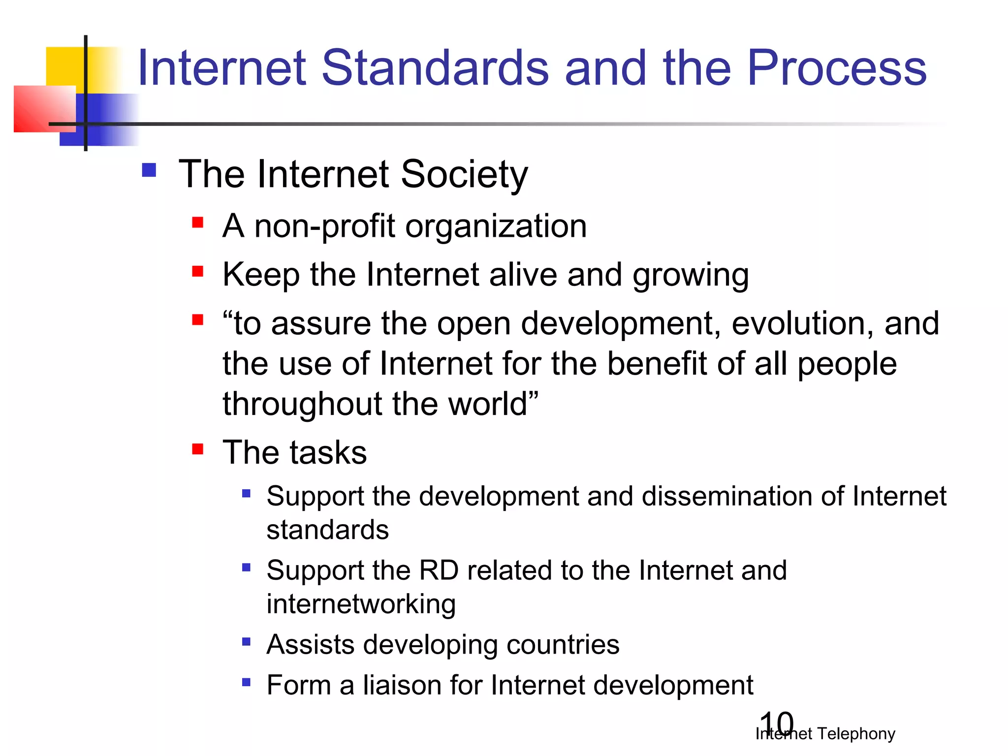 Internet Standards and the Process


The Internet Society






A non-profit organization
Keep the Internet alive and growing
“to assure the open development, evolution, and
the use of Internet for the benefit of all people
throughout the world”
The tasks







Support the development and dissemination of Internet
standards
Support the RD related to the Internet and
internetworking
Assists developing countries
Form a liaison for Internet development

10

Internet Telephony

 