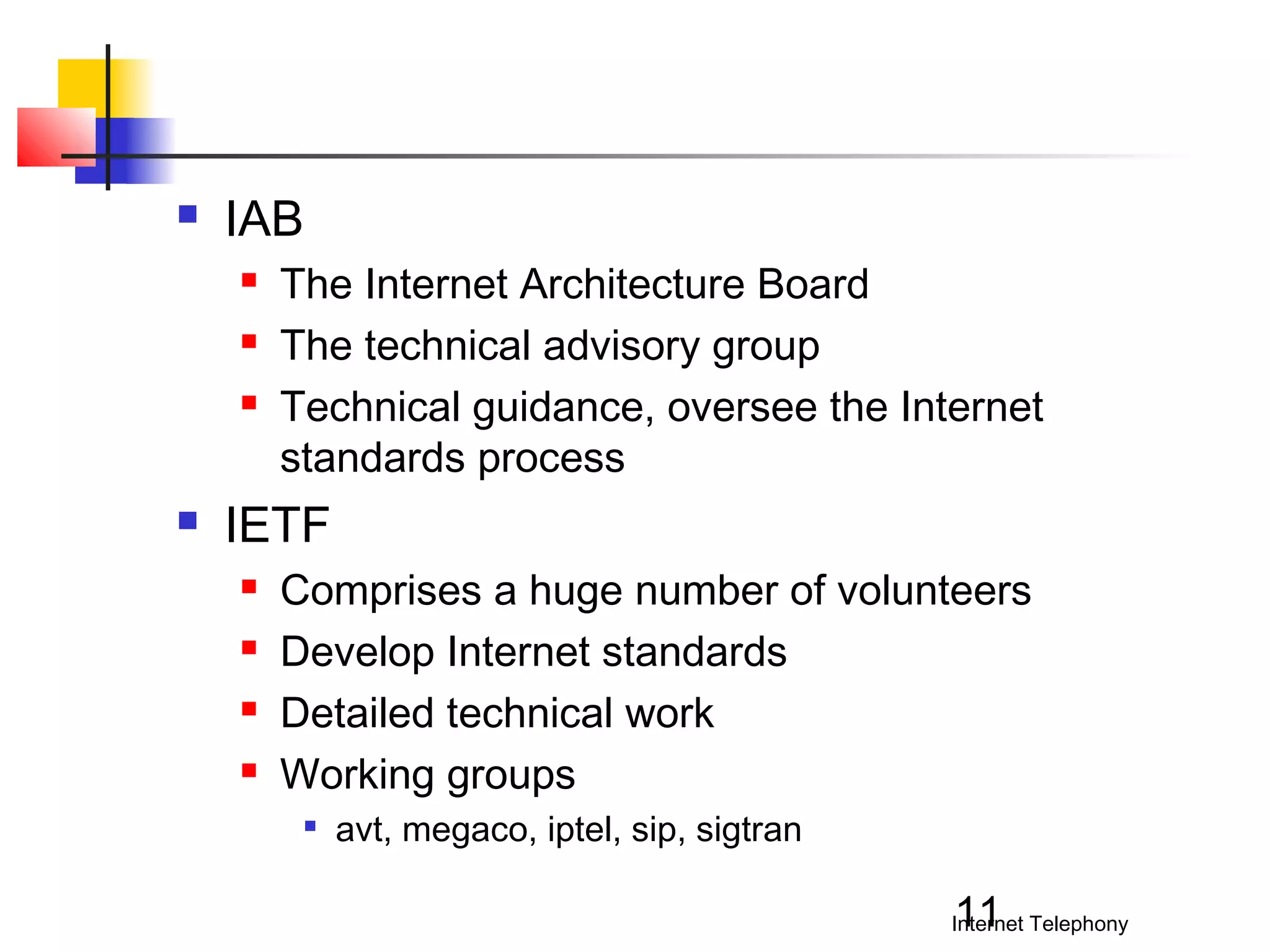 

IAB






The Internet Architecture Board
The technical advisory group
Technical guidance, oversee the Internet
standards process

IETF





Comprises a huge number of volunteers
Develop Internet standards
Detailed technical work
Working groups


avt, megaco, iptel, sip, sigtran

11

Internet Telephony

 