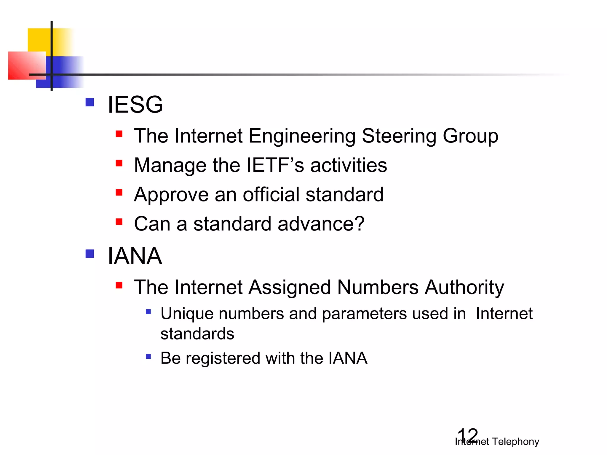 

IESG







The Internet Engineering Steering Group
Manage the IETF’s activities
Approve an official standard
Can a standard advance?

IANA


The Internet Assigned Numbers Authority




Unique numbers and parameters used in Internet
standards
Be registered with the IANA

12

Internet Telephony

 