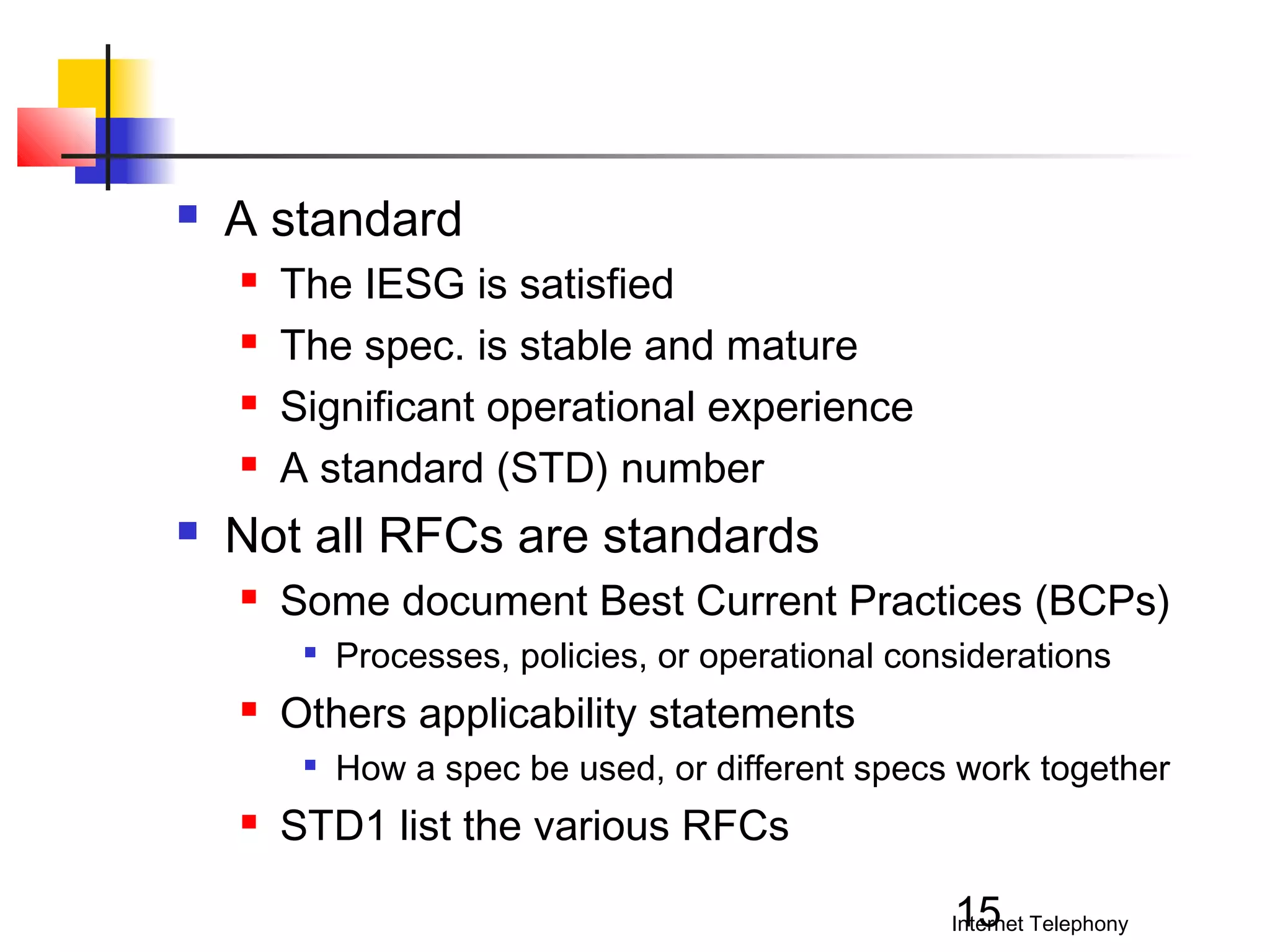 

A standard







The IESG is satisfied
The spec. is stable and mature
Significant operational experience
A standard (STD) number

Not all RFCs are standards


Some document Best Current Practices (BCPs)




Others applicability statements




Processes, policies, or operational considerations
How a spec be used, or different specs work together

STD1 list the various RFCs
15

Internet Telephony

 