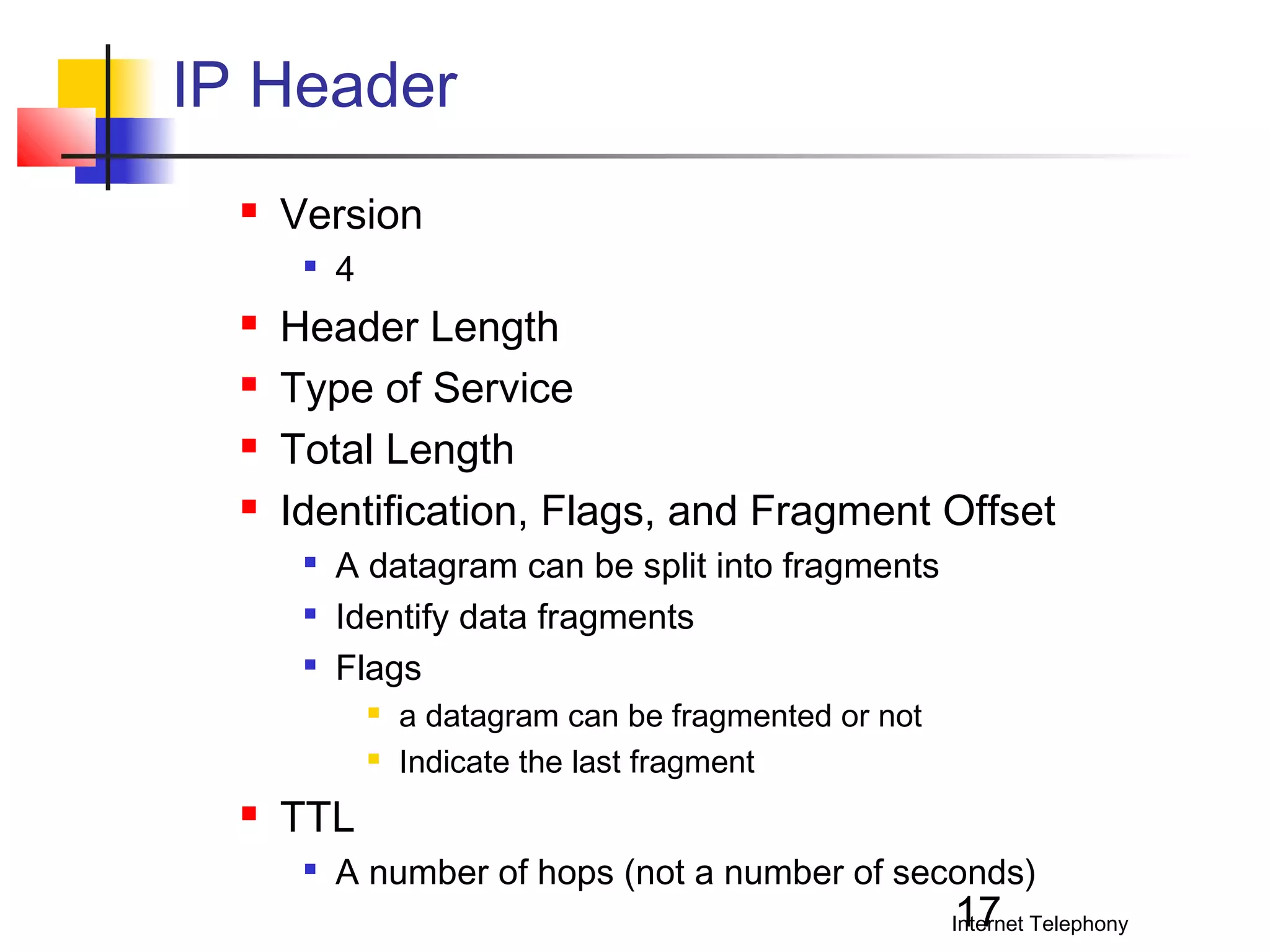 IP Header


Version







4

Header Length
Type of Service
Total Length
Identification, Flags, and Fragment Offset




A datagram can be split into fragments
Identify data fragments
Flags





a datagram can be fragmented or not
Indicate the last fragment

TTL


A number of hops (not a number of seconds)

17

Internet Telephony

 
