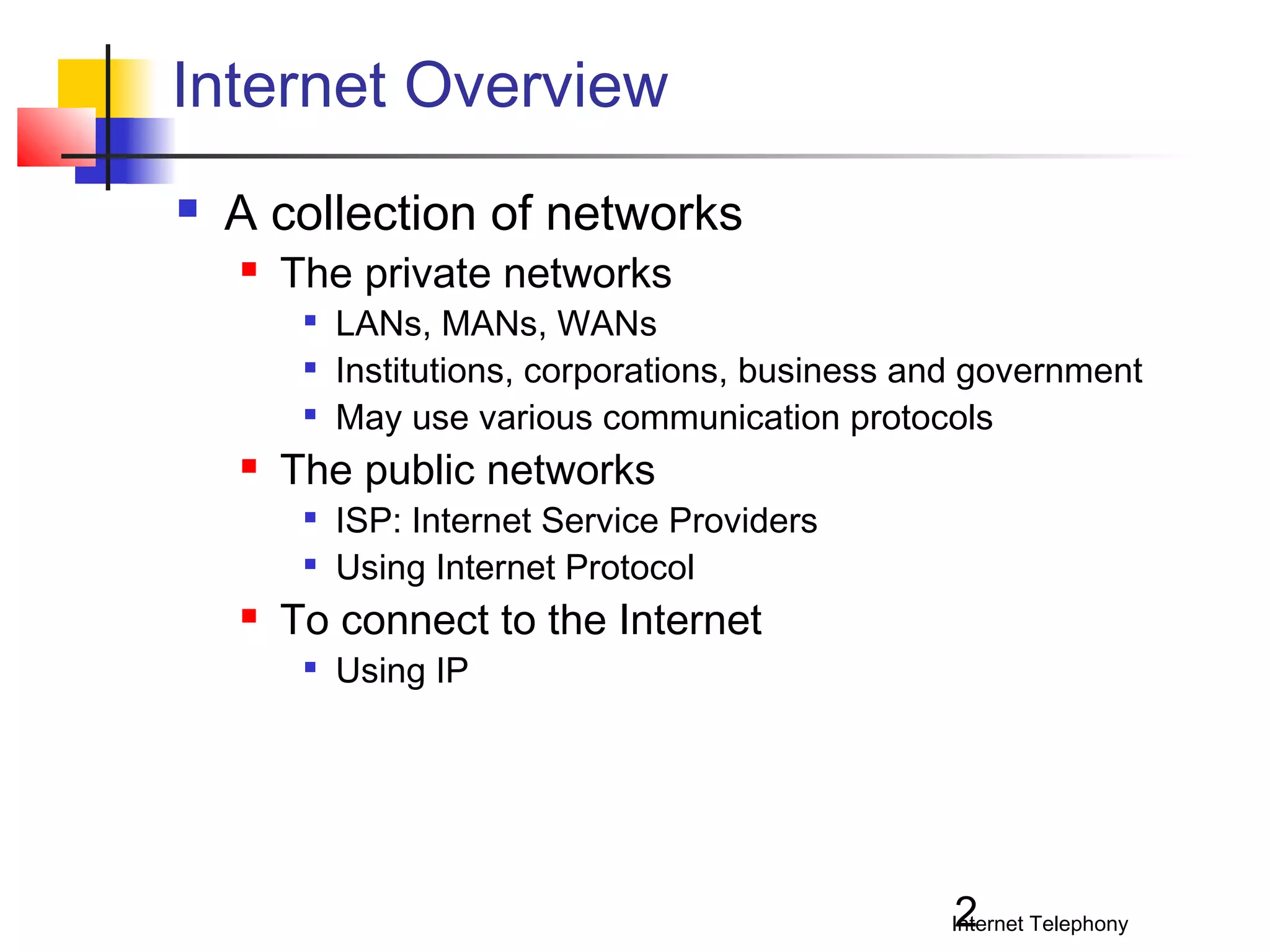 Internet Overview


A collection of networks


The private networks






The public networks





LANs, MANs, WANs
Institutions, corporations, business and government
May use various communication protocols
ISP: Internet Service Providers
Using Internet Protocol

To connect to the Internet


Using IP

2

Internet Telephony

 