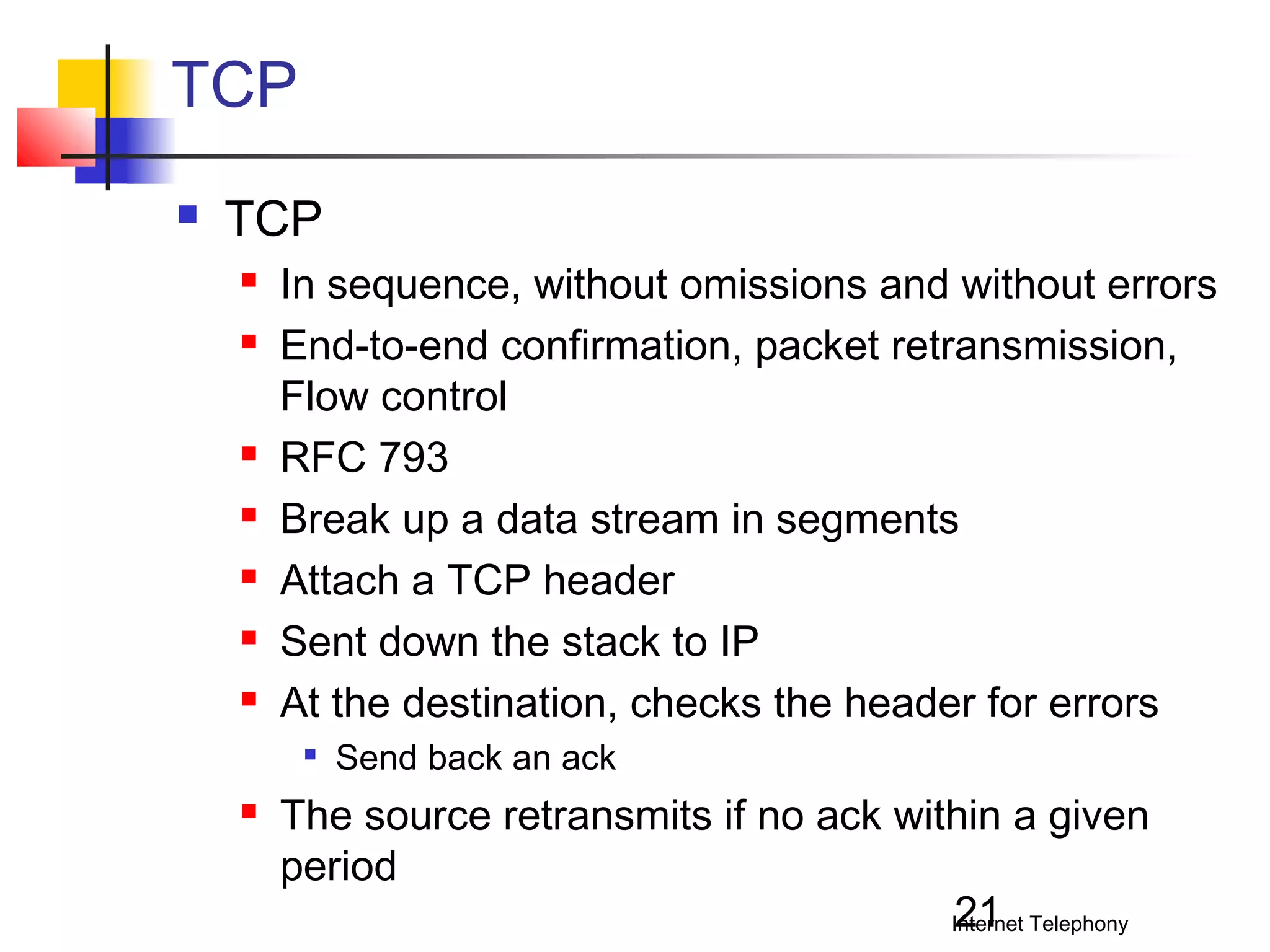 TCP


TCP









In sequence, without omissions and without errors
End-to-end confirmation, packet retransmission,
Flow control
RFC 793
Break up a data stream in segments
Attach a TCP header
Sent down the stack to IP
At the destination, checks the header for errors




Send back an ack

The source retransmits if no ack within a given
period
21
Internet Telephony

 