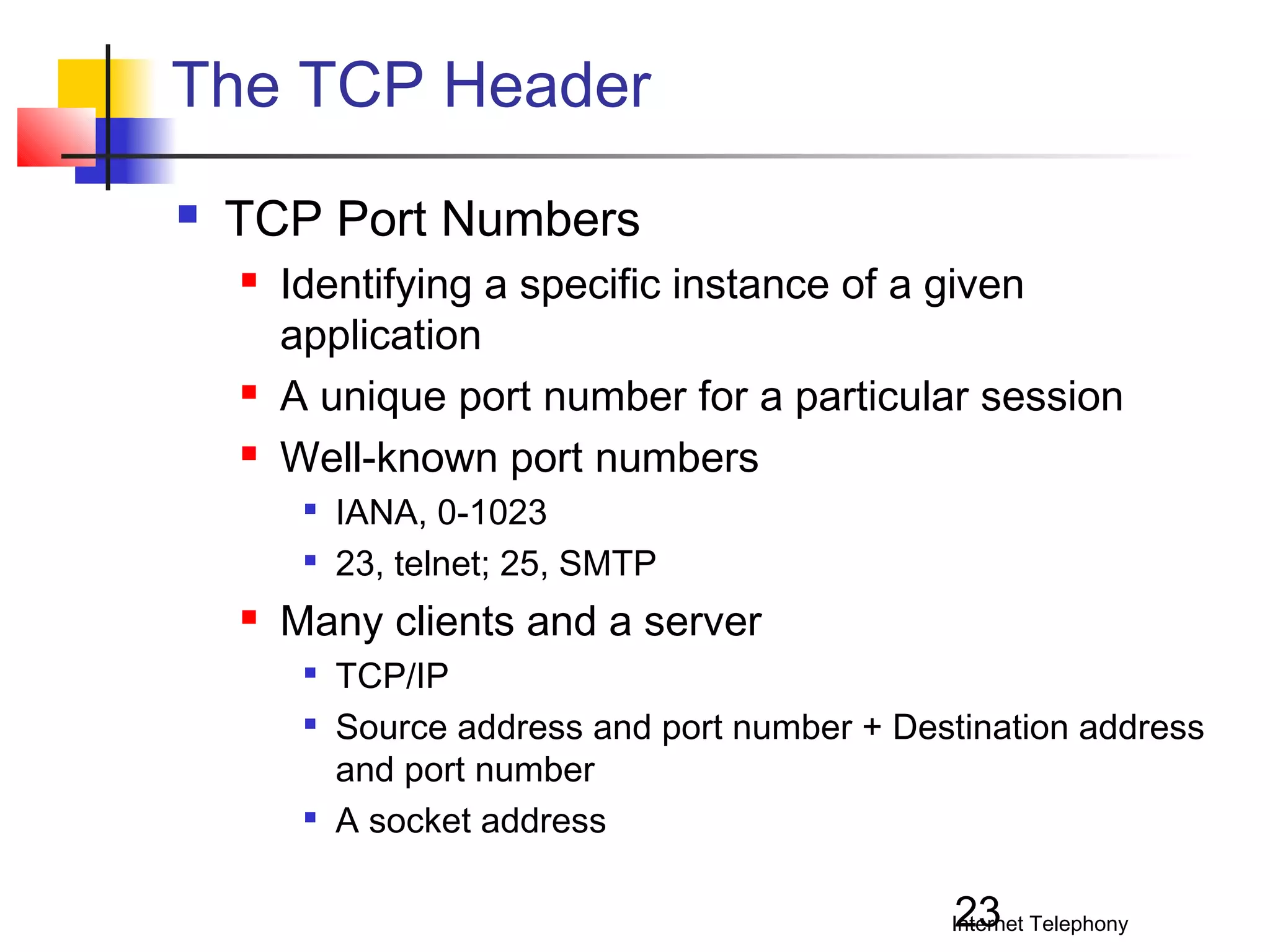 The TCP Header


TCP Port Numbers





Identifying a specific instance of a given
application
A unique port number for a particular session
Well-known port numbers





IANA, 0-1023
23, telnet; 25, SMTP

Many clients and a server





TCP/IP
Source address and port number + Destination address
and port number
A socket address

23

Internet Telephony

 
