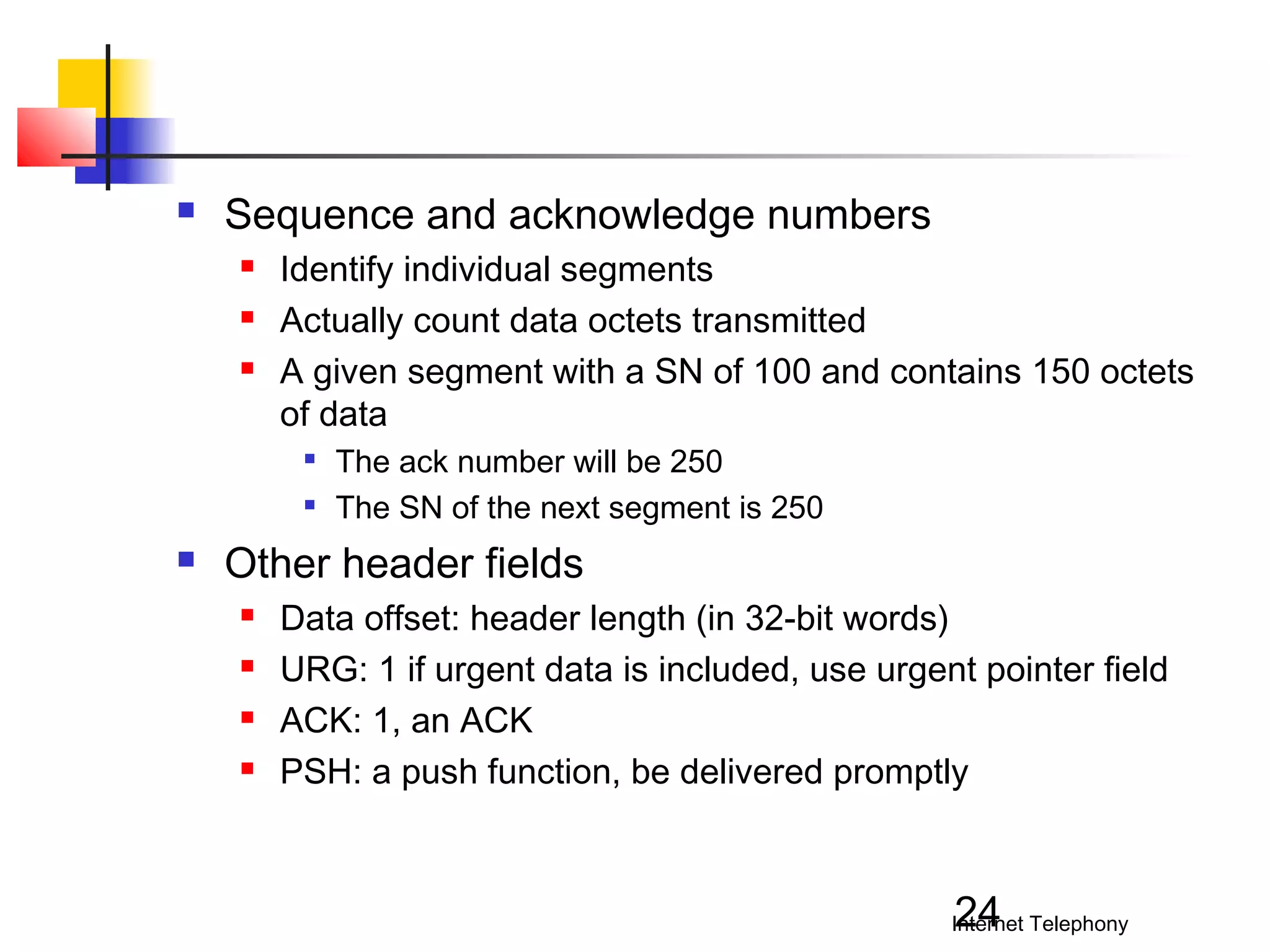 

Sequence and acknowledge numbers




Identify individual segments
Actually count data octets transmitted
A given segment with a SN of 100 and contains 150 octets
of data





The ack number will be 250
The SN of the next segment is 250

Other header fields





Data offset: header length (in 32-bit words)
URG: 1 if urgent data is included, use urgent pointer field
ACK: 1, an ACK
PSH: a push function, be delivered promptly

24

Internet Telephony

 