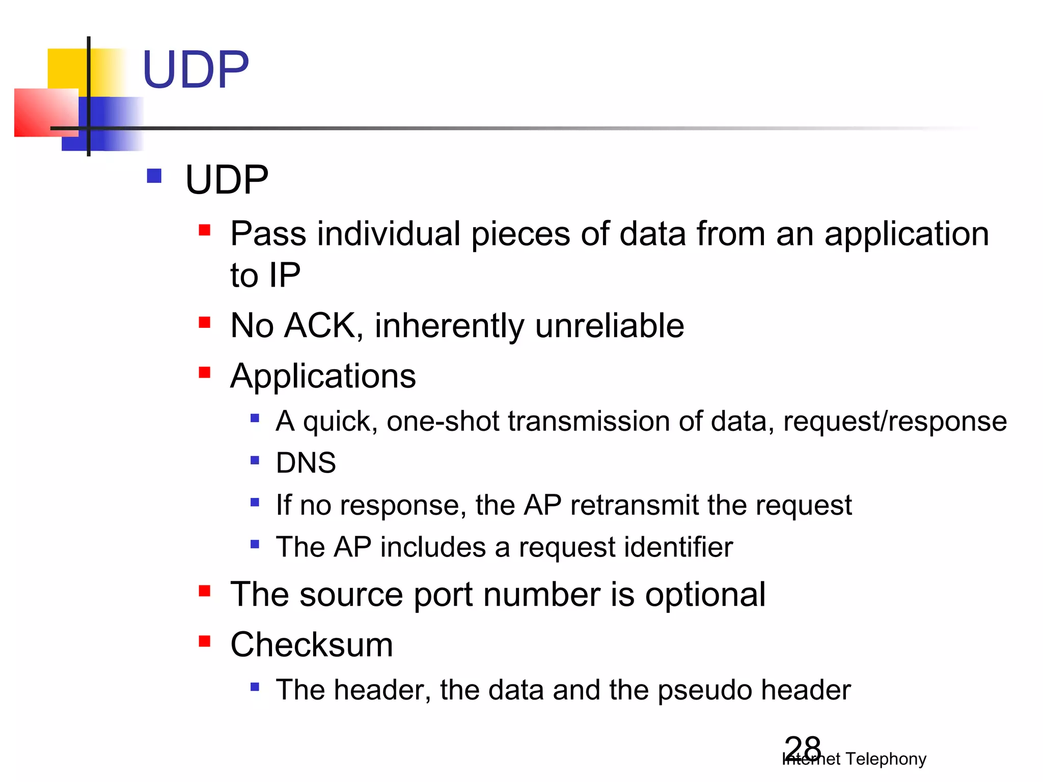 UDP


UDP





Pass individual pieces of data from an application
to IP
No ACK, inherently unreliable
Applications








A quick, one-shot transmission of data, request/response
DNS
If no response, the AP retransmit the request
The AP includes a request identifier

The source port number is optional
Checksum


The header, the data and the pseudo header

28

Internet Telephony

 