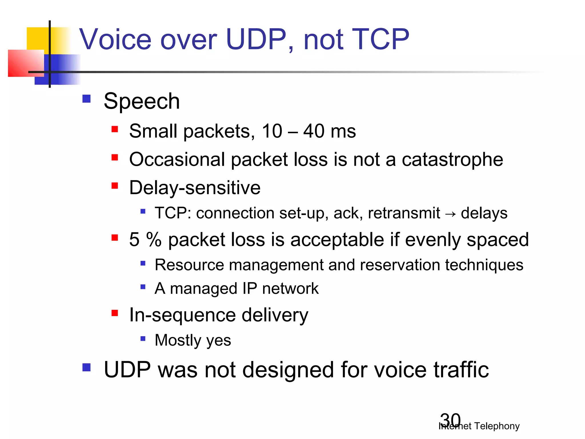 Voice over UDP, not TCP


Speech




Small packets, 10 – 40 ms
Occasional packet loss is not a catastrophe
Delay-sensitive




5 % packet loss is acceptable if evenly spaced





Resource management and reservation techniques
A managed IP network

In-sequence delivery




TCP: connection set-up, ack, retransmit → delays

Mostly yes

UDP was not designed for voice traffic
30

Internet Telephony

 
