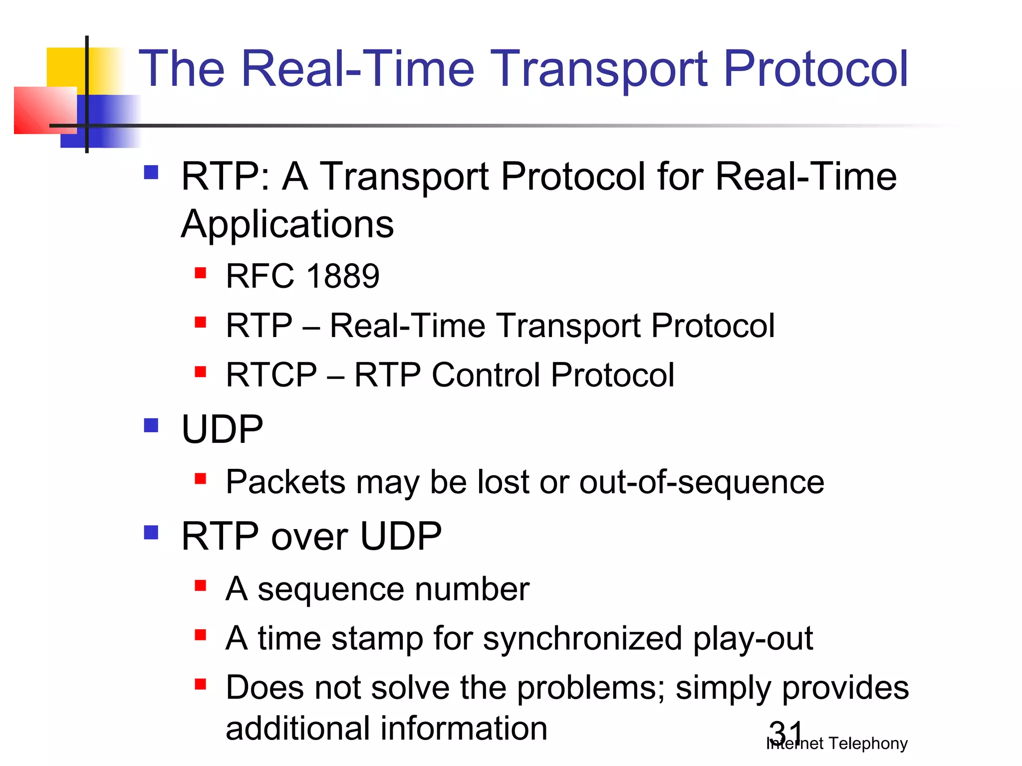 The Real-Time Transport Protocol


RTP: A Transport Protocol for Real-Time
Applications






UDP




RFC 1889
RTP – Real-Time Transport Protocol
RTCP – RTP Control Protocol
Packets may be lost or out-of-sequence

RTP over UDP




A sequence number
A time stamp for synchronized play-out
Does not solve the problems; simply provides
additional information
31
Internet Telephony

 
