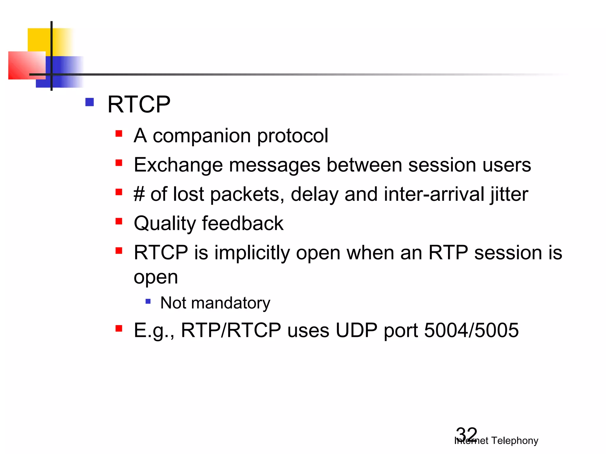 

RTCP






A companion protocol
Exchange messages between session users
# of lost packets, delay and inter-arrival jitter
Quality feedback
RTCP is implicitly open when an RTP session is
open




Not mandatory

E.g., RTP/RTCP uses UDP port 5004/5005

32

Internet Telephony

 