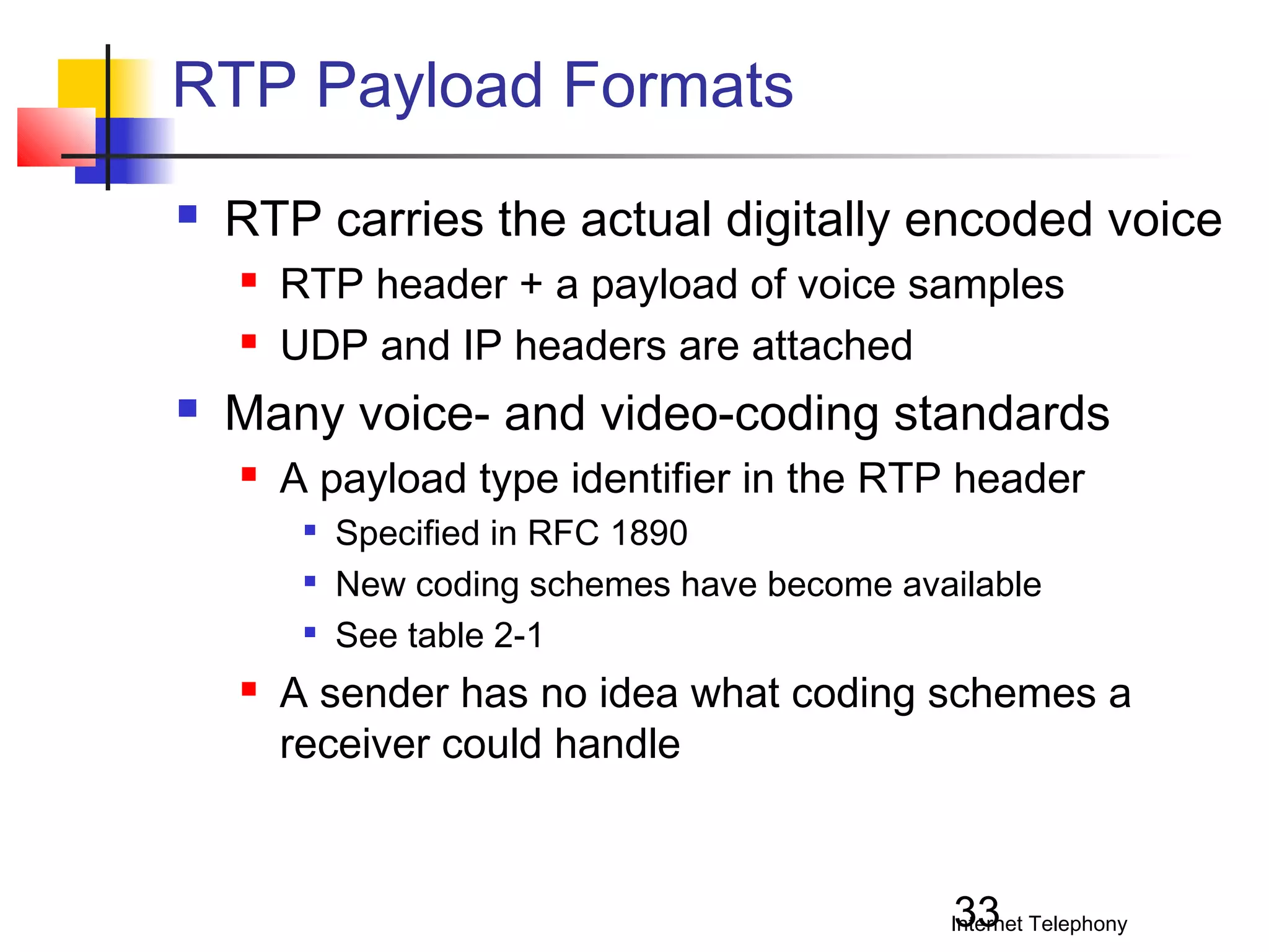 RTP Payload Formats


RTP carries the actual digitally encoded voice





RTP header + a payload of voice samples
UDP and IP headers are attached

Many voice- and video-coding standards


A payload type identifier in the RTP header






Specified in RFC 1890
New coding schemes have become available
See table 2-1

A sender has no idea what coding schemes a
receiver could handle

33

Internet Telephony

 