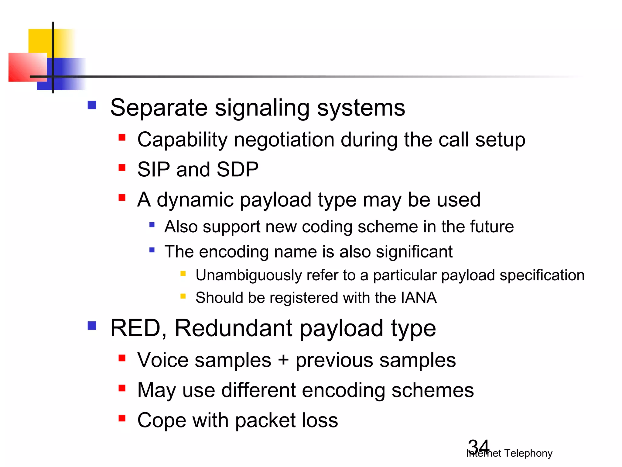 

Separate signaling systems




Capability negotiation during the call setup
SIP and SDP
A dynamic payload type may be used



Also support new coding scheme in the future
The encoding name is also significant





Unambiguously refer to a particular payload specification
Should be registered with the IANA

RED, Redundant payload type




Voice samples + previous samples
May use different encoding schemes
Cope with packet loss
34
Internet Telephony

 