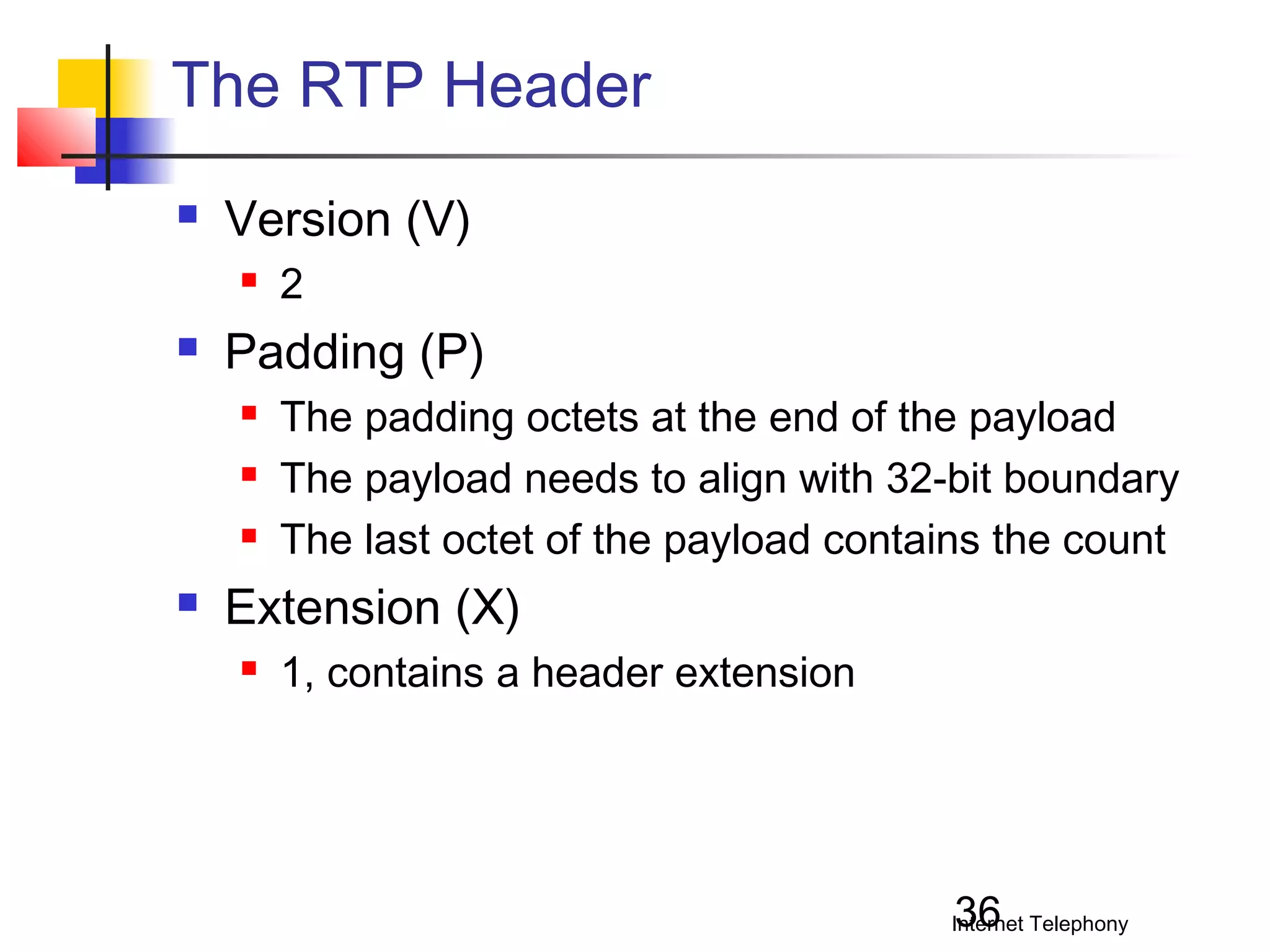 The RTP Header


Version (V)




Padding (P)






2
The padding octets at the end of the payload
The payload needs to align with 32-bit boundary
The last octet of the payload contains the count

Extension (X)


1, contains a header extension

36

Internet Telephony

 