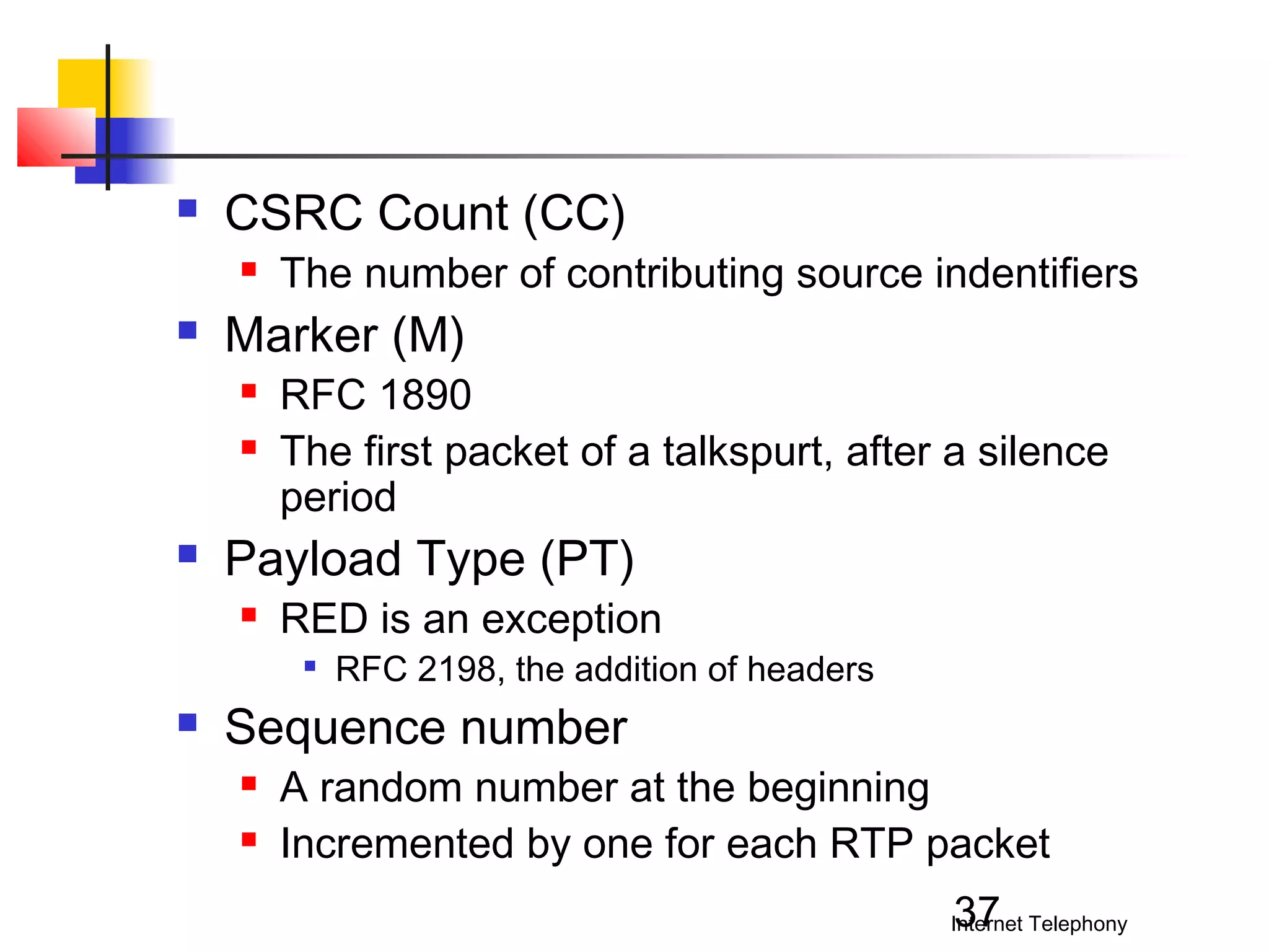 

CSRC Count (CC)




Marker (M)





The number of contributing source indentifiers
RFC 1890
The first packet of a talkspurt, after a silence
period

Payload Type (PT)


RED is an exception




RFC 2198, the addition of headers

Sequence number



A random number at the beginning
Incremented by one for each RTP packet
37

Internet Telephony

 