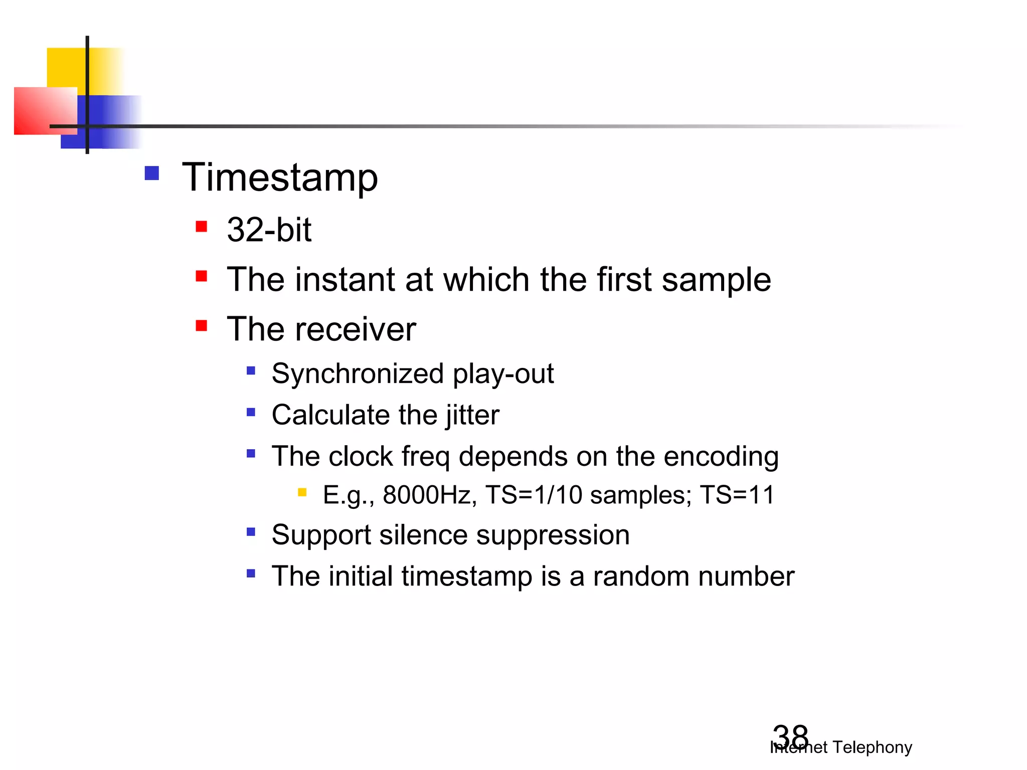 

Timestamp




32-bit
The instant at which the first sample
The receiver




Synchronized play-out
Calculate the jitter
The clock freq depends on the encoding





E.g., 8000Hz, TS=1/10 samples; TS=11

Support silence suppression
The initial timestamp is a random number

38

Internet Telephony

 