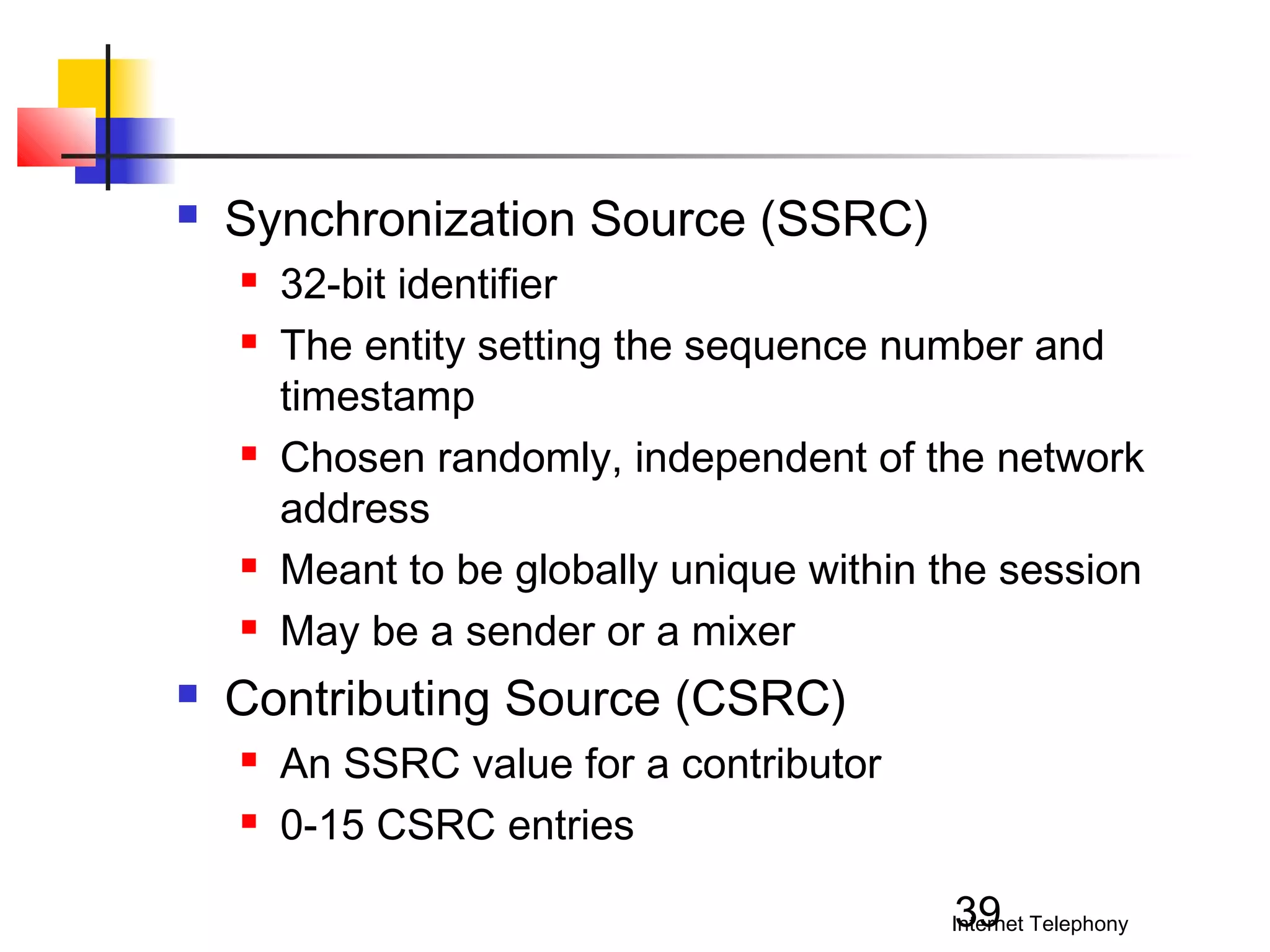 

Synchronization Source (SSRC)










32-bit identifier
The entity setting the sequence number and
timestamp
Chosen randomly, independent of the network
address
Meant to be globally unique within the session
May be a sender or a mixer

Contributing Source (CSRC)



An SSRC value for a contributor
0-15 CSRC entries
39

Internet Telephony

 