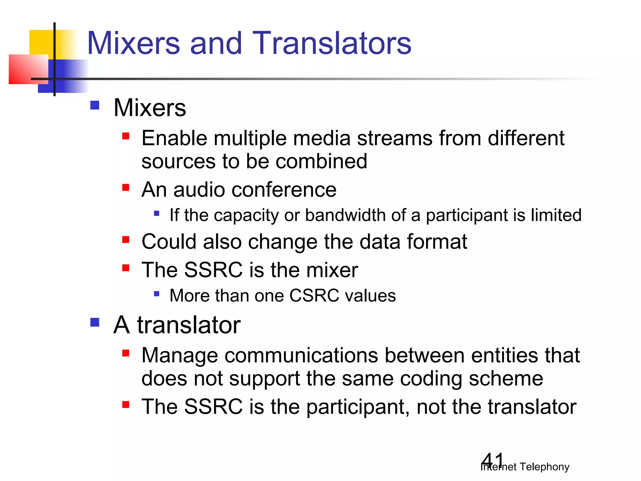 Mixers and Translators


Mixers




Enable multiple media streams from different
sources to be combined
An audio conference





Could also change the data format
The SSRC is the mixer




If the capacity or bandwidth of a participant is limited

More than one CSRC values

A translator




Manage communications between entities that
does not support the same coding scheme
The SSRC is the participant, not the translator
41

Internet Telephony

 