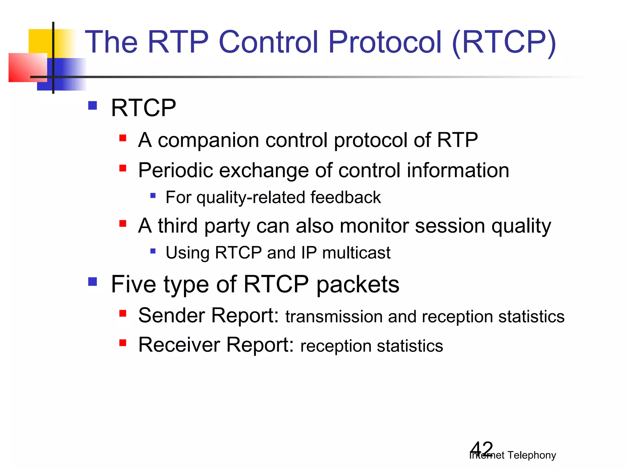 The RTP Control Protocol (RTCP)


RTCP



A companion control protocol of RTP
Periodic exchange of control information




A third party can also monitor session quality




For quality-related feedback
Using RTCP and IP multicast

Five type of RTCP packets



Sender Report: transmission and reception statistics
Receiver Report: reception statistics

42

Internet Telephony

 