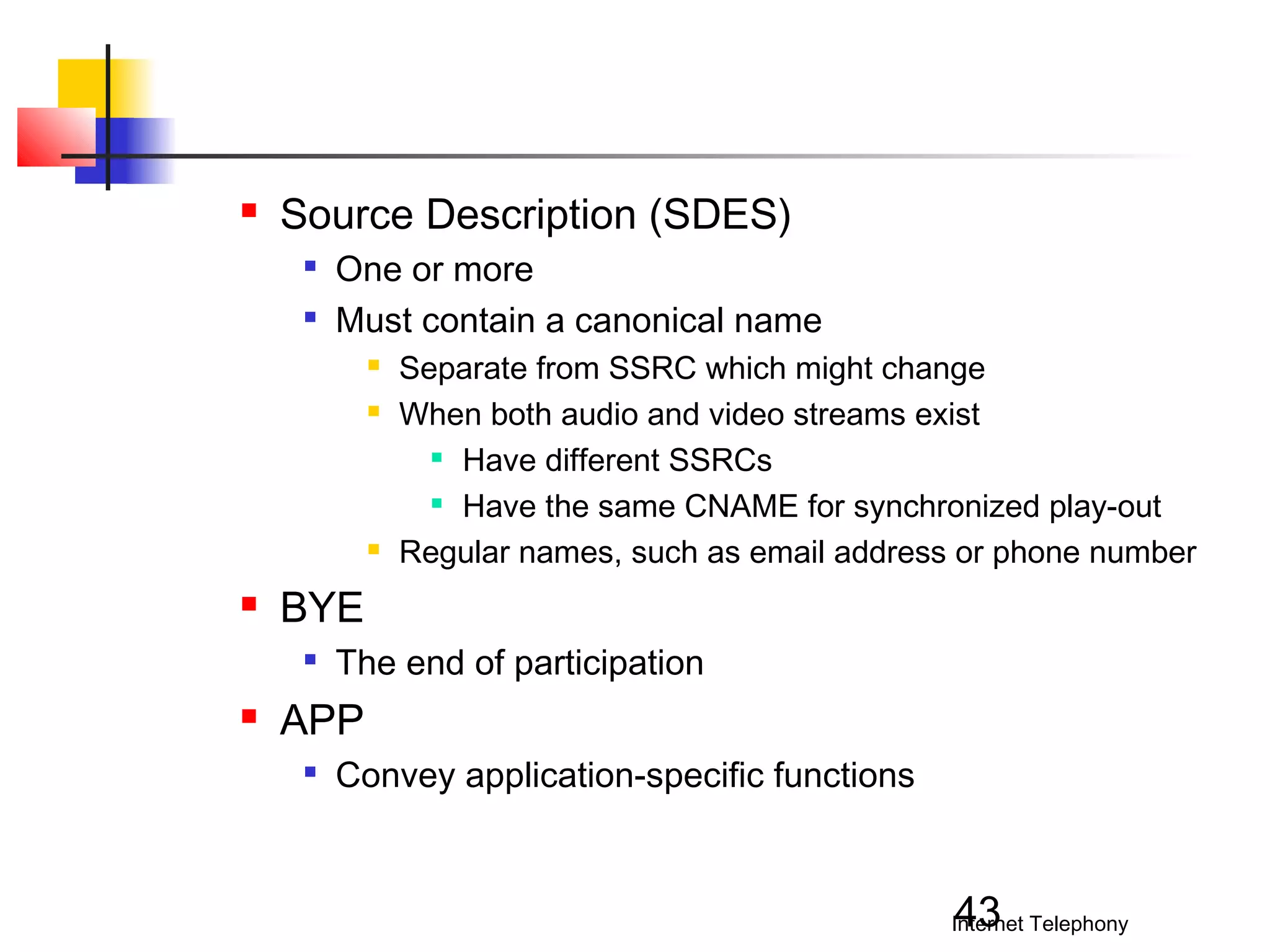 

Source Description (SDES)



One or more
Must contain a canonical name







BYE




Separate from SSRC which might change
When both audio and video streams exist
 Have different SSRCs
 Have the same CNAME for synchronized play-out
Regular names, such as email address or phone number

The end of participation

APP


Convey application-specific functions

43

Internet Telephony

 