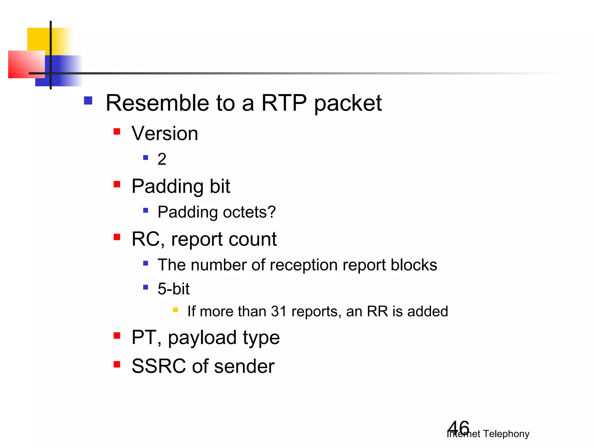 

Resemble to a RTP packet


Version




Padding bit




2
Padding octets?

RC, report count



The number of reception report blocks
5-bit





If more than 31 reports, an RR is added

PT, payload type
SSRC of sender
46

Internet Telephony

 