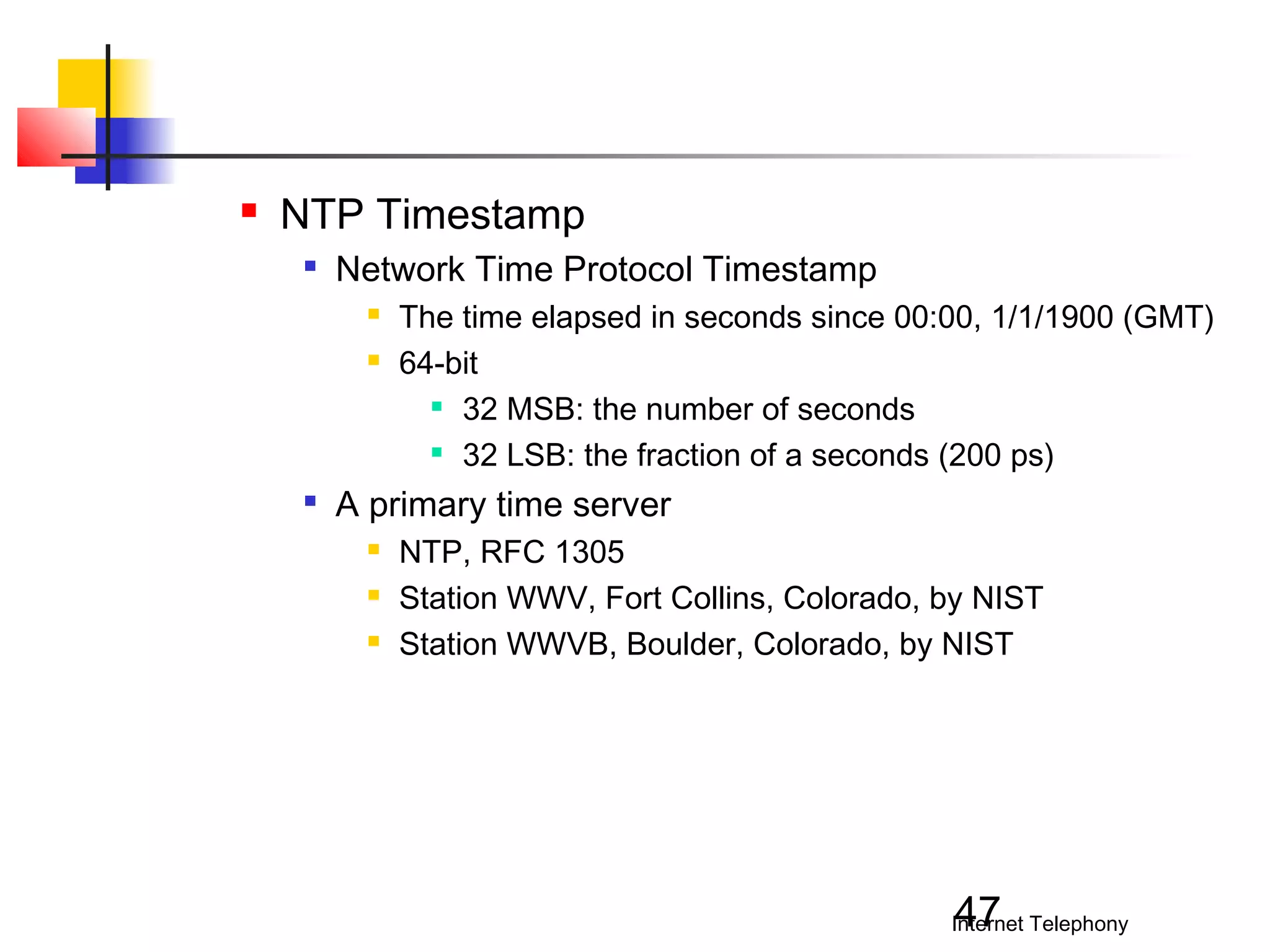 

NTP Timestamp


Network Time Protocol Timestamp





The time elapsed in seconds since 00:00, 1/1/1900 (GMT)
64-bit
 32 MSB: the number of seconds
 32 LSB: the fraction of a seconds (200 ps)

A primary time server




NTP, RFC 1305
Station WWV, Fort Collins, Colorado, by NIST
Station WWVB, Boulder, Colorado, by NIST

47

Internet Telephony

 