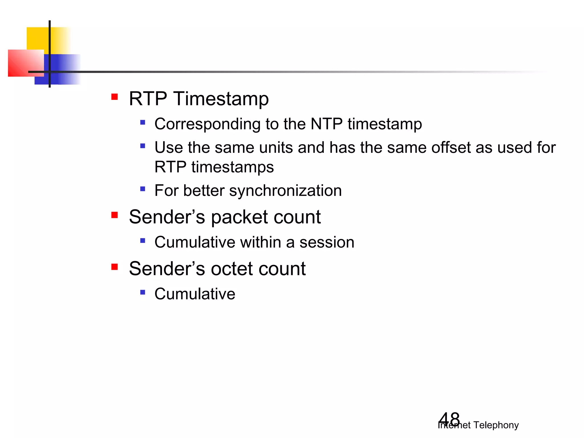 

RTP Timestamp







Sender’s packet count




Corresponding to the NTP timestamp
Use the same units and has the same offset as used for
RTP timestamps
For better synchronization
Cumulative within a session

Sender’s octet count


Cumulative

48

Internet Telephony

 