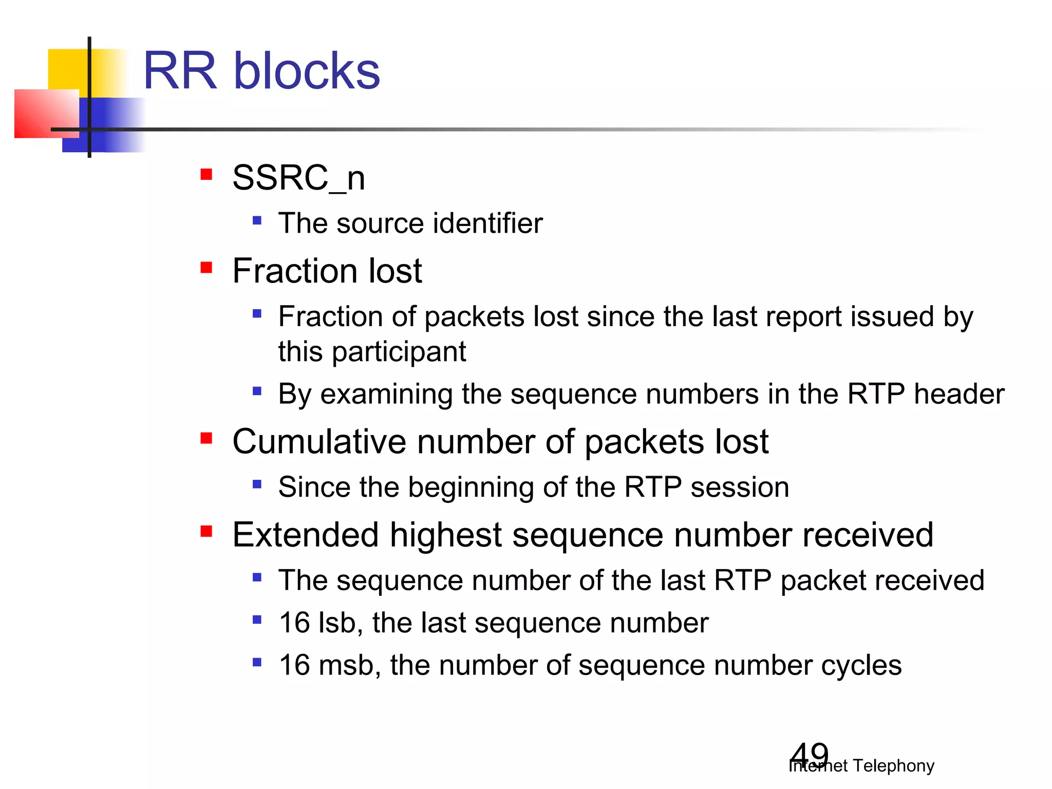 RR blocks


SSRC_n




Fraction lost






Fraction of packets lost since the last report issued by
this participant
By examining the sequence numbers in the RTP header

Cumulative number of packets lost




The source identifier

Since the beginning of the RTP session

Extended highest sequence number received




The sequence number of the last RTP packet received
16 lsb, the last sequence number
16 msb, the number of sequence number cycles

49

Internet Telephony

 
