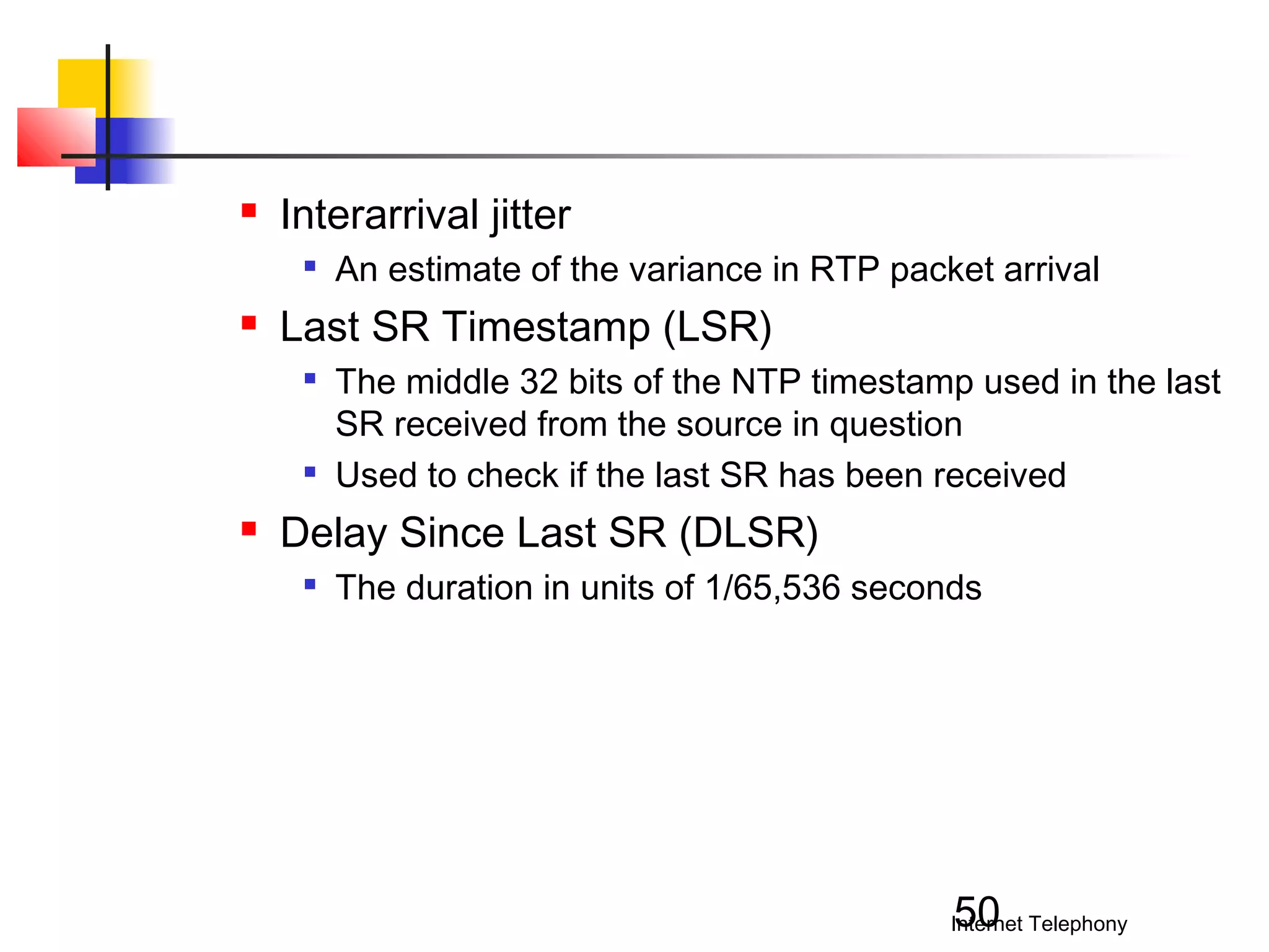 

Interarrival jitter




Last SR Timestamp (LSR)






An estimate of the variance in RTP packet arrival
The middle 32 bits of the NTP timestamp used in the last
SR received from the source in question
Used to check if the last SR has been received

Delay Since Last SR (DLSR)


The duration in units of 1/65,536 seconds

50

Internet Telephony

 