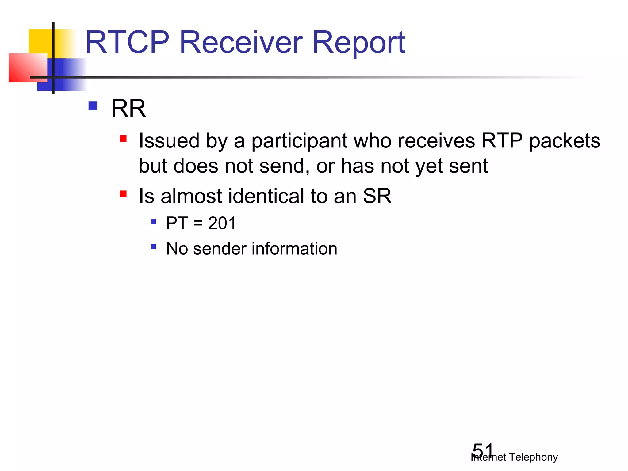 RTCP Receiver Report


RR




Issued by a participant who receives RTP packets
but does not send, or has not yet sent
Is almost identical to an SR



PT = 201
No sender information

51

Internet Telephony

 