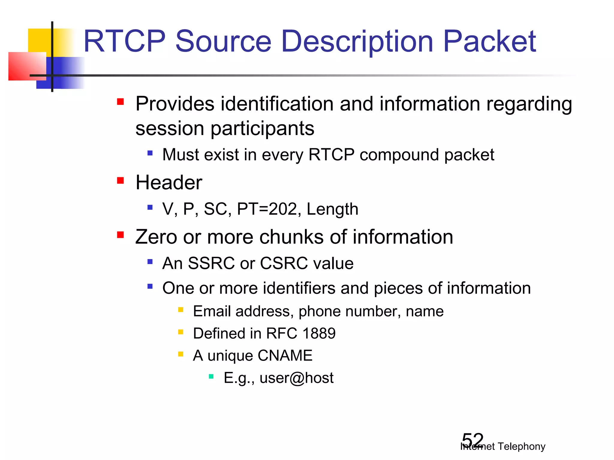 RTCP Source Description Packet


Provides identification and information regarding
session participants




Header




Must exist in every RTCP compound packet
V, P, SC, PT=202, Length

Zero or more chunks of information



An SSRC or CSRC value
One or more identifiers and pieces of information




Email address, phone number, name
Defined in RFC 1889
A unique CNAME
 E.g., user@host

52

Internet Telephony

 