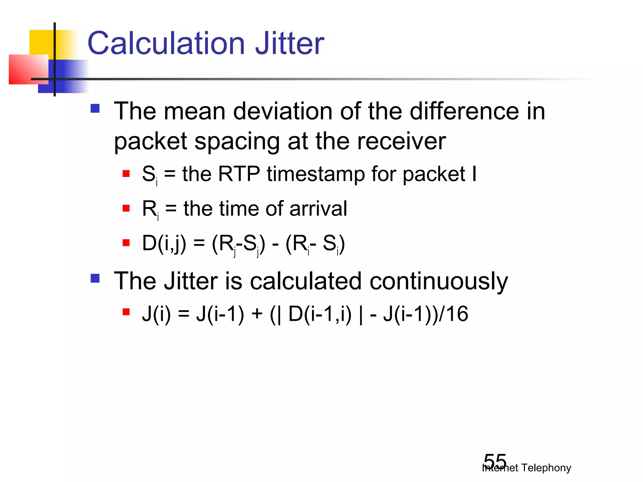 Calculation Jitter


The mean deviation of the difference in
packet spacing at the receiver



Ri = the time of arrival





Si = the RTP timestamp for packet I
D(i,j) = (Rj-Sj) - (Ri- Si)

The Jitter is calculated continuously


J(i) = J(i-1) + (| D(i-1,i) | - J(i-1))/16

55

Internet Telephony

 
