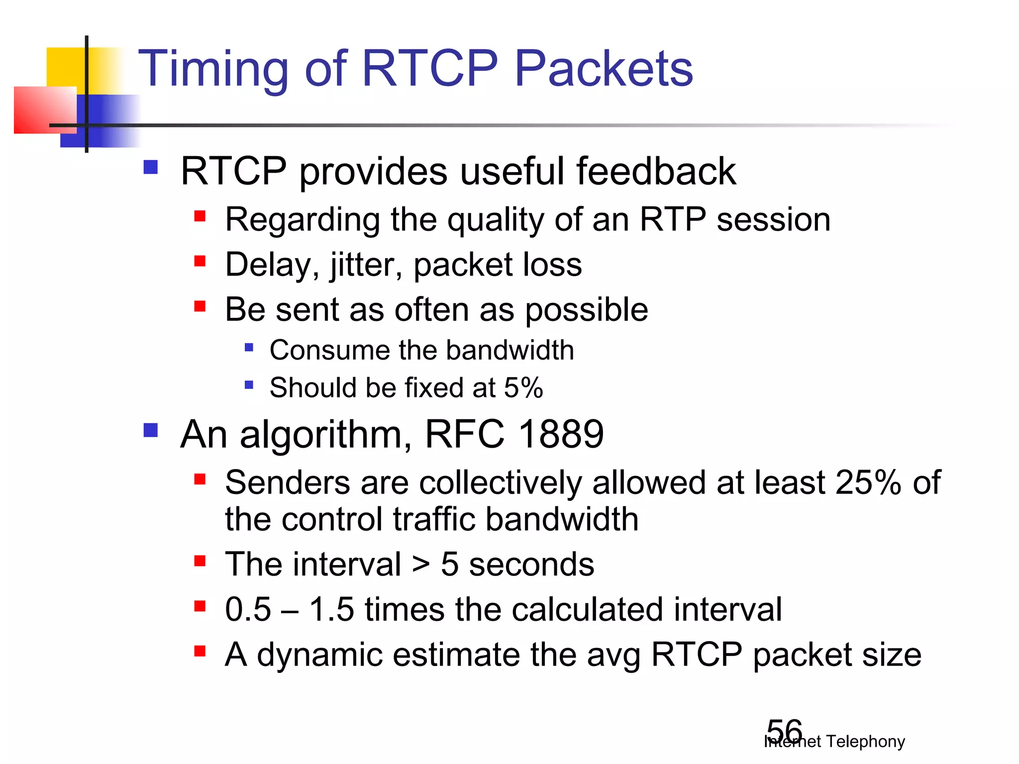 Timing of RTCP Packets


RTCP provides useful feedback




Regarding the quality of an RTP session
Delay, jitter, packet loss
Be sent as often as possible





Consume the bandwidth
Should be fixed at 5%

An algorithm, RFC 1889






Senders are collectively allowed at least 25% of
the control traffic bandwidth
The interval > 5 seconds
0.5 – 1.5 times the calculated interval
A dynamic estimate the avg RTCP packet size
56

Internet Telephony

 